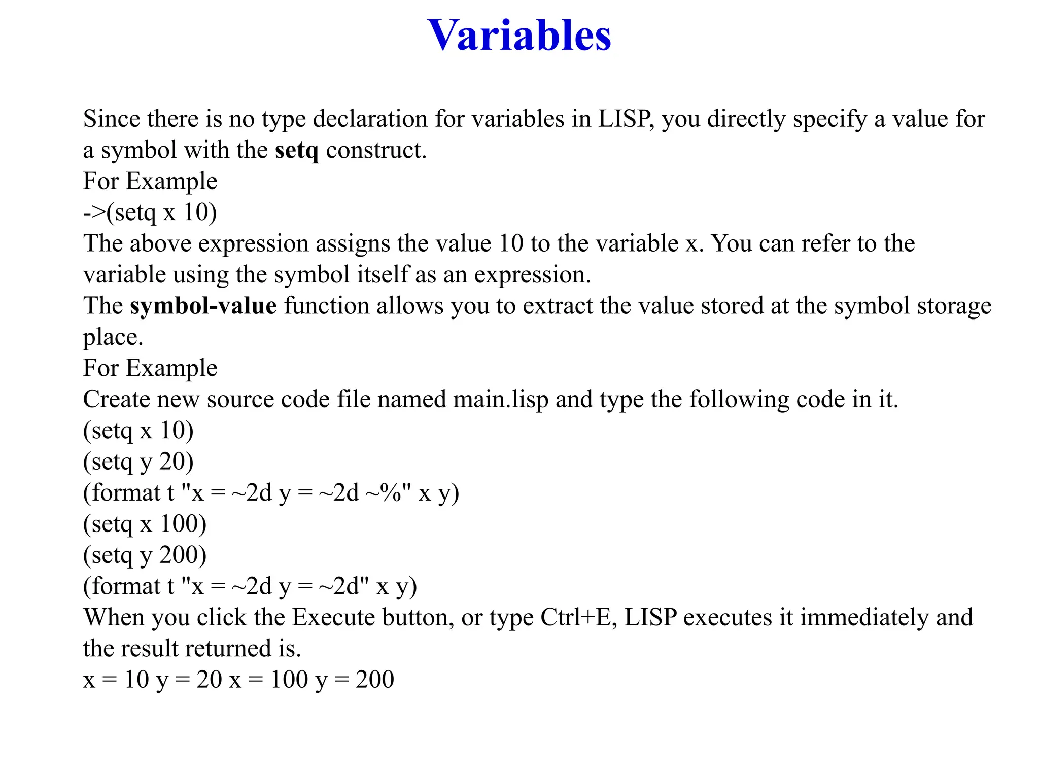 Variables
Since there is no type declaration for variables in LISP, you directly specify a value for
a symbol with the setq construct.
For Example
->(setq x 10)
The above expression assigns the value 10 to the variable x. You can refer to the
variable using the symbol itself as an expression.
The symbol-value function allows you to extract the value stored at the symbol storage
place.
For Example
Create new source code file named main.lisp and type the following code in it.
(setq x 10)
(setq y 20)
(format t "x = ~2d y = ~2d ~%" x y)
(setq x 100)
(setq y 200)
(format t "x = ~2d y = ~2d" x y)
When you click the Execute button, or type Ctrl+E, LISP executes it immediately and
the result returned is.
x = 10 y = 20 x = 100 y = 200
 