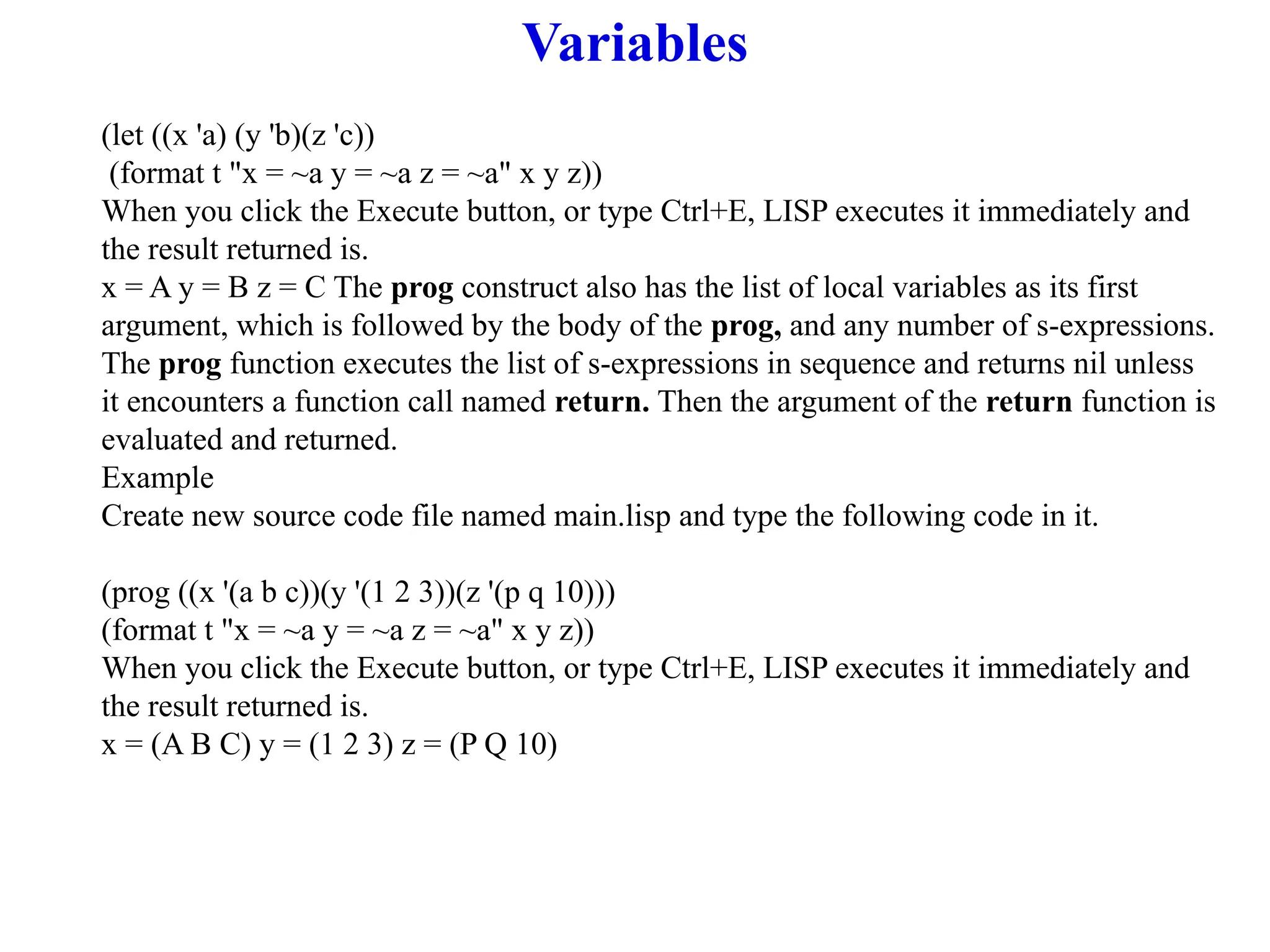 Variables
(let ((x 'a) (y 'b)(z 'c))
(format t "x = ~a y = ~a z = ~a" x y z))
When you click the Execute button, or type Ctrl+E, LISP executes it immediately and
the result returned is.
x = A y = B z = C The prog construct also has the list of local variables as its first
argument, which is followed by the body of the prog, and any number of s-expressions.
The prog function executes the list of s-expressions in sequence and returns nil unless
it encounters a function call named return. Then the argument of the return function is
evaluated and returned.
Example
Create new source code file named main.lisp and type the following code in it.
(prog ((x '(a b c))(y '(1 2 3))(z '(p q 10)))
(format t "x = ~a y = ~a z = ~a" x y z))
When you click the Execute button, or type Ctrl+E, LISP executes it immediately and
the result returned is.
x = (A B C) y = (1 2 3) z = (P Q 10)
 