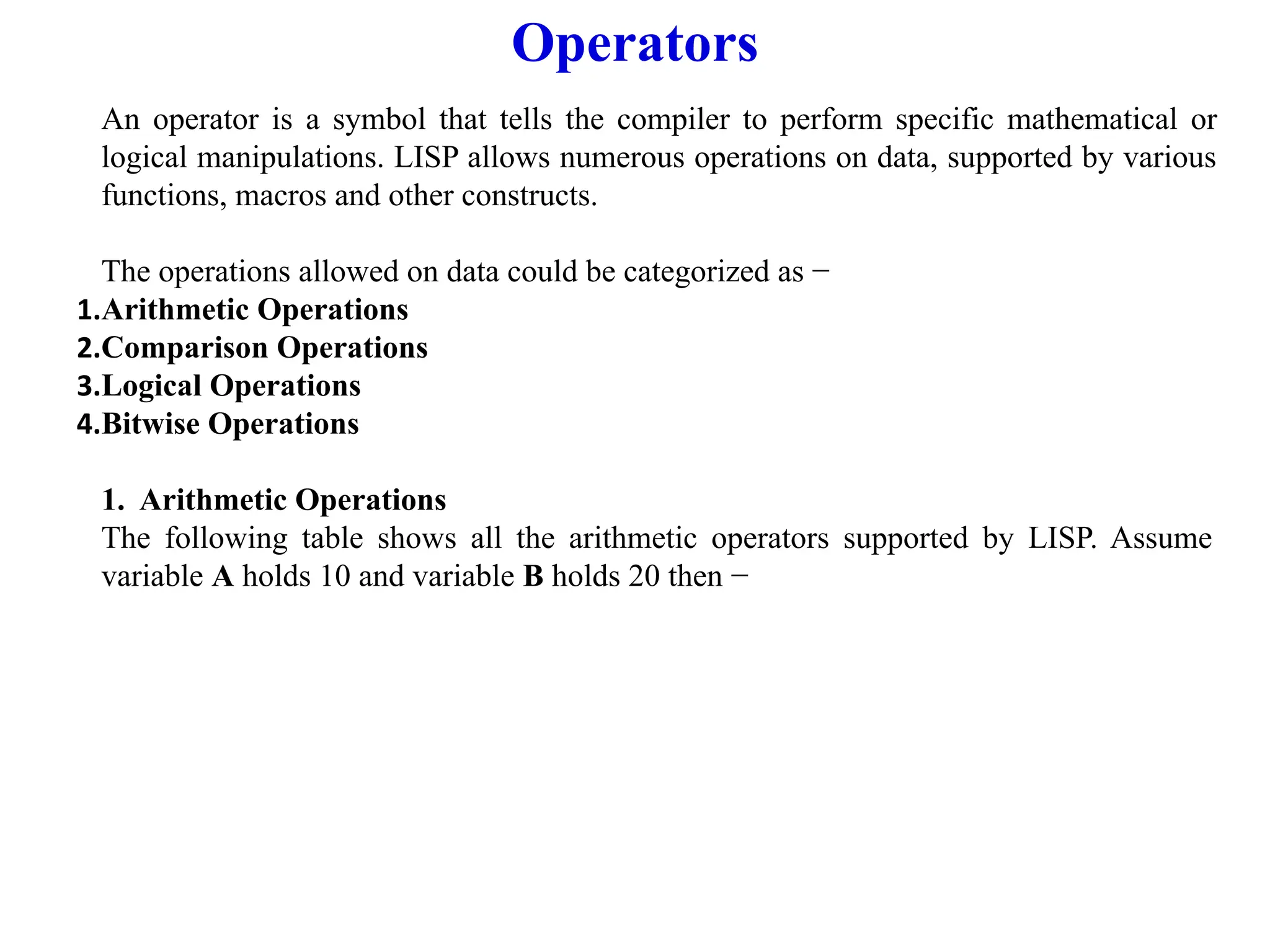 Operators
An operator is a symbol that tells the compiler to perform specific mathematical or
logical manipulations. LISP allows numerous operations on data, supported by various
functions, macros and other constructs.
The operations allowed on data could be categorized as −
1.Arithmetic Operations
2.Comparison Operations
3.Logical Operations
4.Bitwise Operations
1. Arithmetic Operations
The following table shows all the arithmetic operators supported by LISP. Assume
variable A holds 10 and variable B holds 20 then −
 