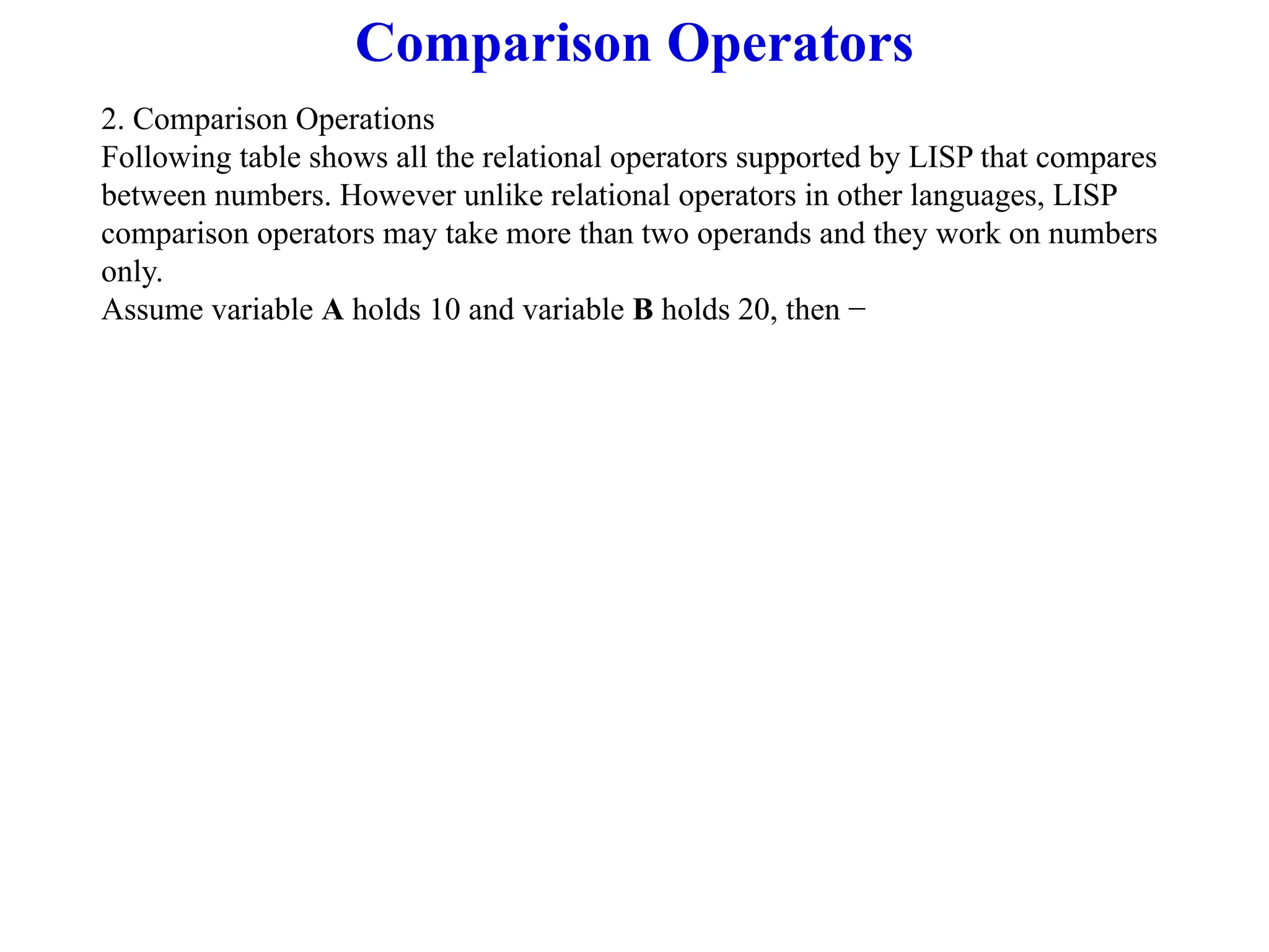 Comparison Operators
2. Comparison Operations
Following table shows all the relational operators supported by LISP that compares
between numbers. However unlike relational operators in other languages, LISP
comparison operators may take more than two operands and they work on numbers
only.
Assume variable A holds 10 and variable B holds 20, then −
 