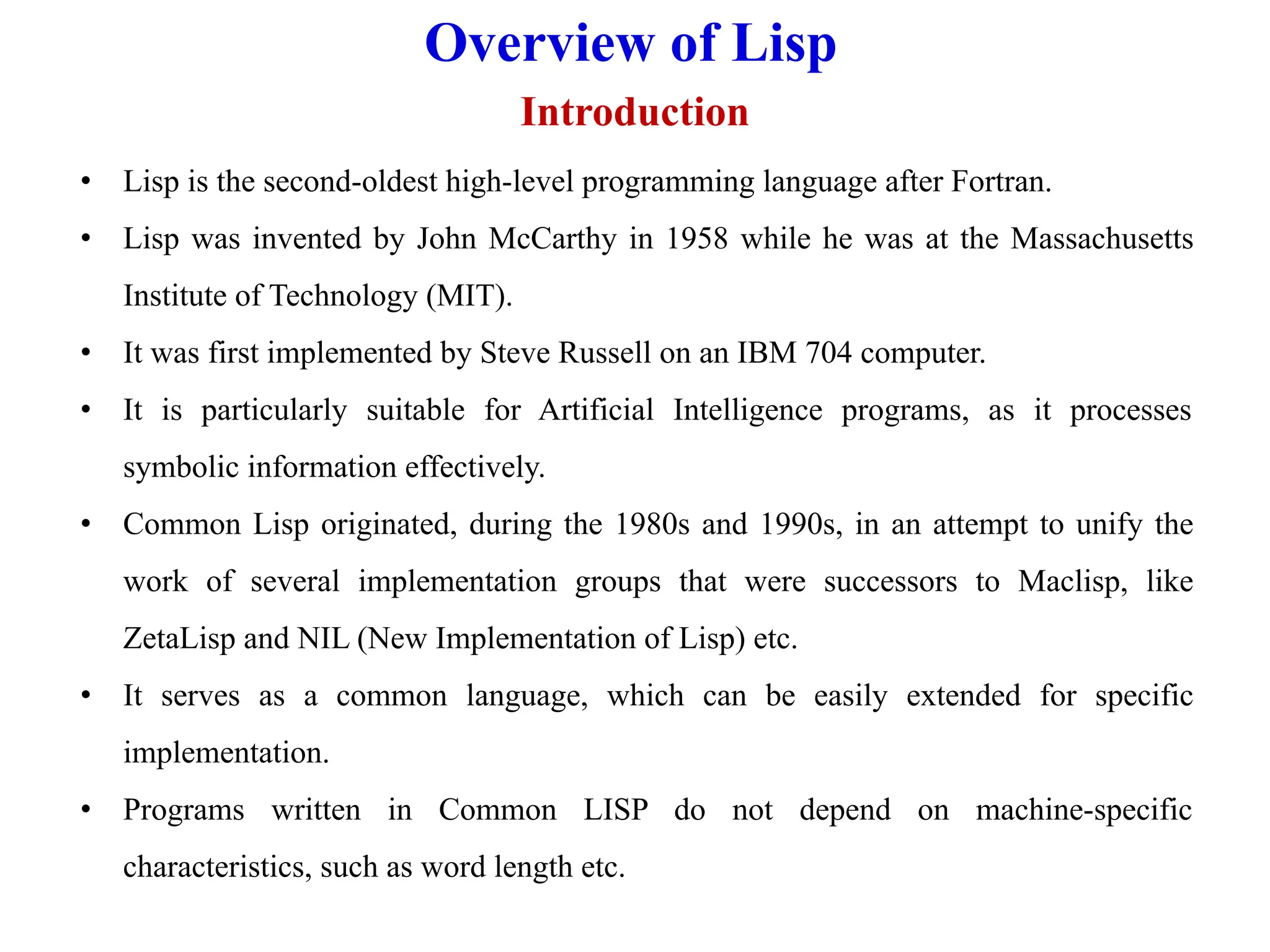 Overview of Lisp
Introduction
• Lisp is the second-oldest high-level programming language after Fortran.
• Lisp was invented by John McCarthy in 1958 while he was at the Massachusetts
Institute of Technology (MIT).
• It was first implemented by Steve Russell on an IBM 704 computer.
• It is particularly suitable for Artificial Intelligence programs, as it processes
symbolic information effectively.
• Common Lisp originated, during the 1980s and 1990s, in an attempt to unify the
work of several implementation groups that were successors to Maclisp, like
ZetaLisp and NIL (New Implementation of Lisp) etc.
• It serves as a common language, which can be easily extended for specific
implementation.
• Programs written in Common LISP do not depend on machine-specific
characteristics, such as word length etc.
 