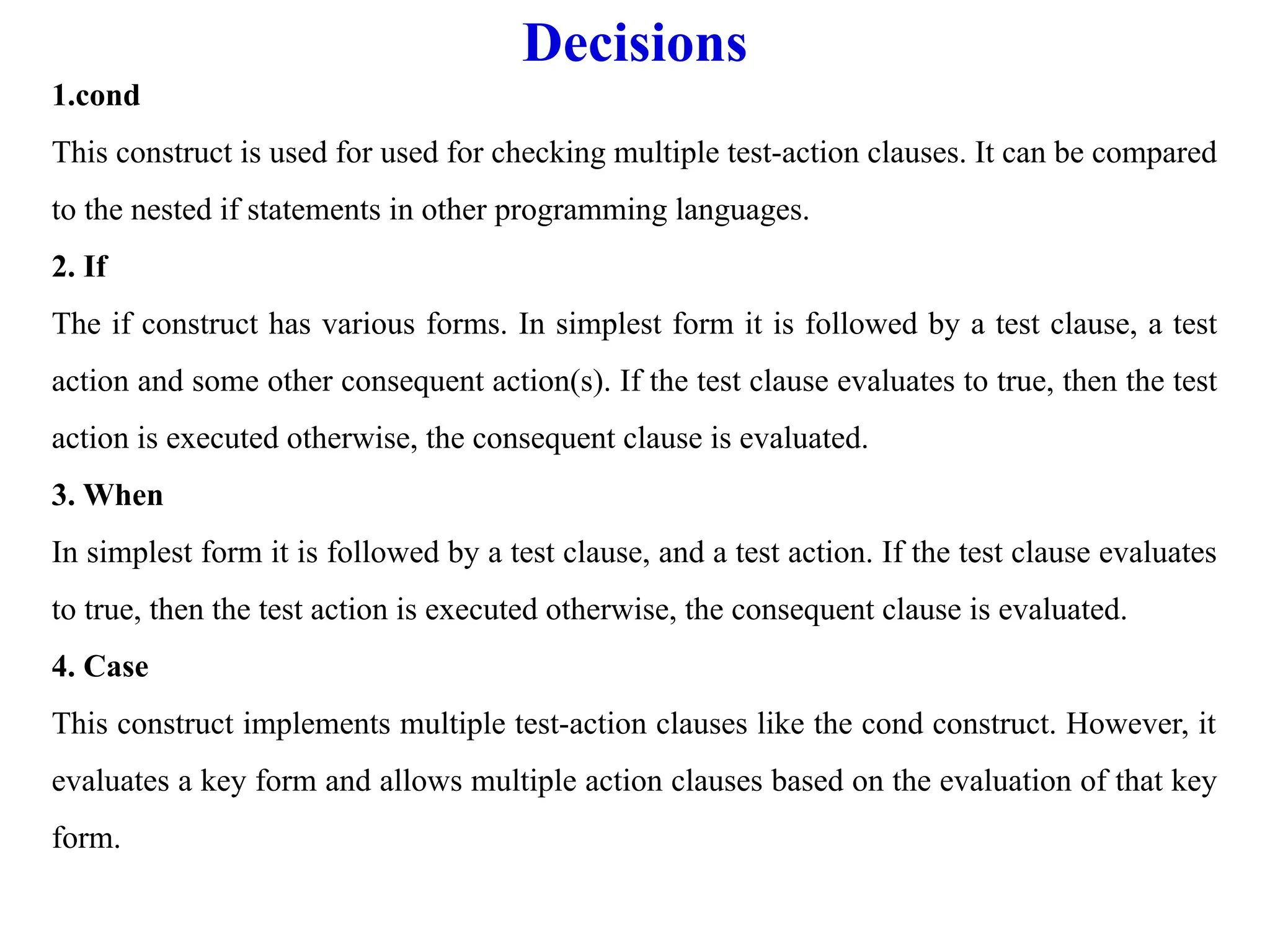 Decisions
1.cond
This construct is used for used for checking multiple test-action clauses. It can be compared
to the nested if statements in other programming languages.
2. If
The if construct has various forms. In simplest form it is followed by a test clause, a test
action and some other consequent action(s). If the test clause evaluates to true, then the test
action is executed otherwise, the consequent clause is evaluated.
3. When
In simplest form it is followed by a test clause, and a test action. If the test clause evaluates
to true, then the test action is executed otherwise, the consequent clause is evaluated.
4. Case
This construct implements multiple test-action clauses like the cond construct. However, it
evaluates a key form and allows multiple action clauses based on the evaluation of that key
form.
 