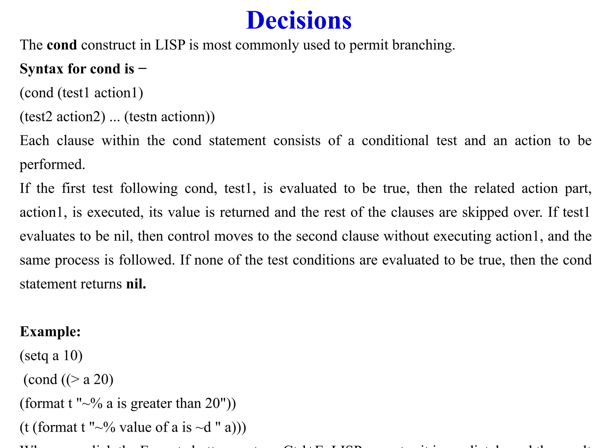 Decisions
The cond construct in LISP is most commonly used to permit branching.
Syntax for cond is −
(cond (test1 action1)
(test2 action2) ... (testn actionn))
Each clause within the cond statement consists of a conditional test and an action to be
performed.
If the first test following cond, test1, is evaluated to be true, then the related action part,
action1, is executed, its value is returned and the rest of the clauses are skipped over. If test1
evaluates to be nil, then control moves to the second clause without executing action1, and the
same process is followed. If none of the test conditions are evaluated to be true, then the cond
statement returns nil.
Example:
(setq a 10)
(cond ((> a 20)
(format t "~% a is greater than 20"))
(t (format t "~% value of a is ~d " a)))
 