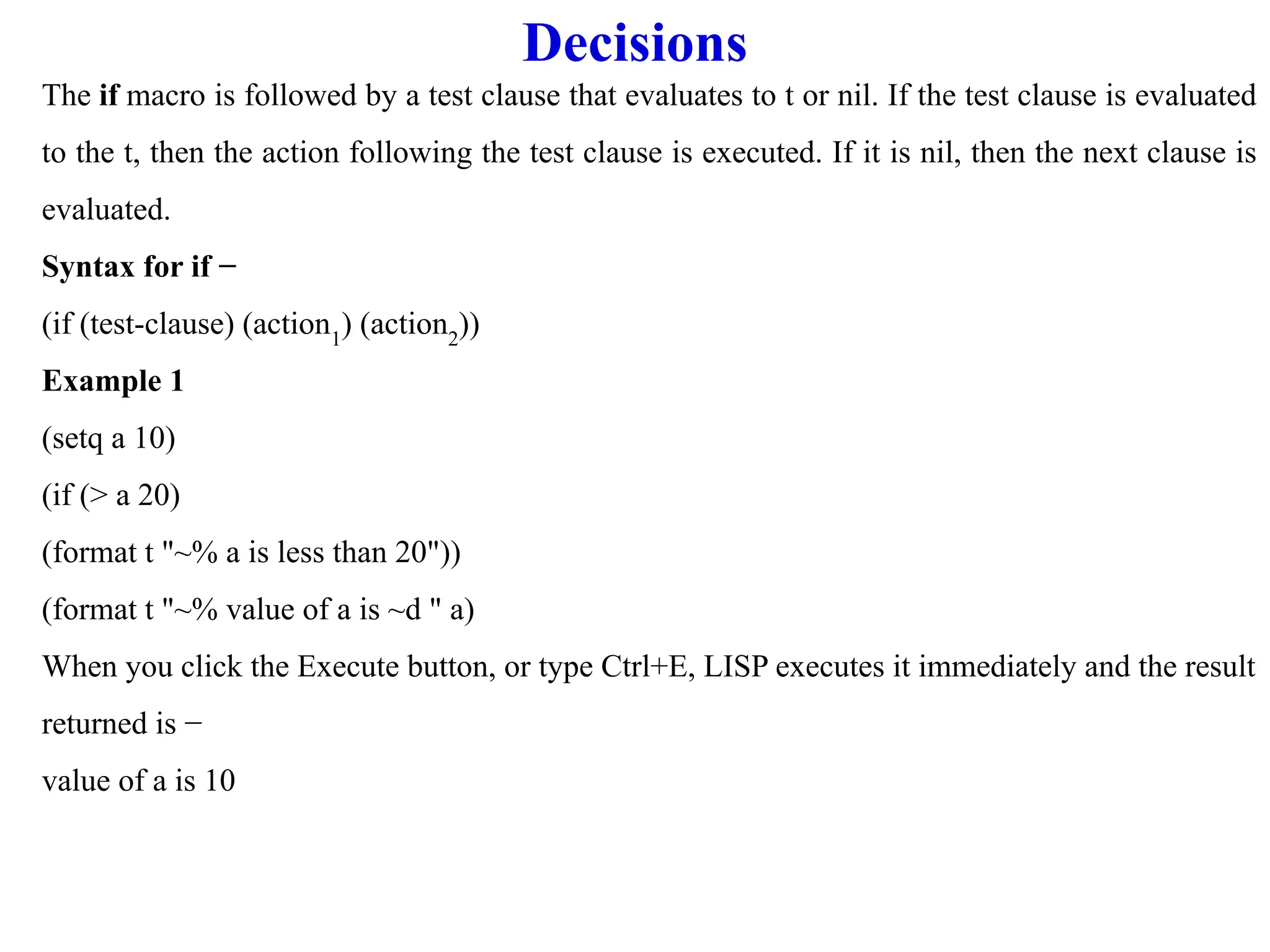 Decisions
The if macro is followed by a test clause that evaluates to t or nil. If the test clause is evaluated
to the t, then the action following the test clause is executed. If it is nil, then the next clause is
evaluated.
Syntax for if −
(if (test-clause) (action1
) (action2
))
Example 1
(setq a 10)
(if (> a 20)
(format t "~% a is less than 20"))
(format t "~% value of a is ~d " a)
When you click the Execute button, or type Ctrl+E, LISP executes it immediately and the result
returned is −
value of a is 10
 