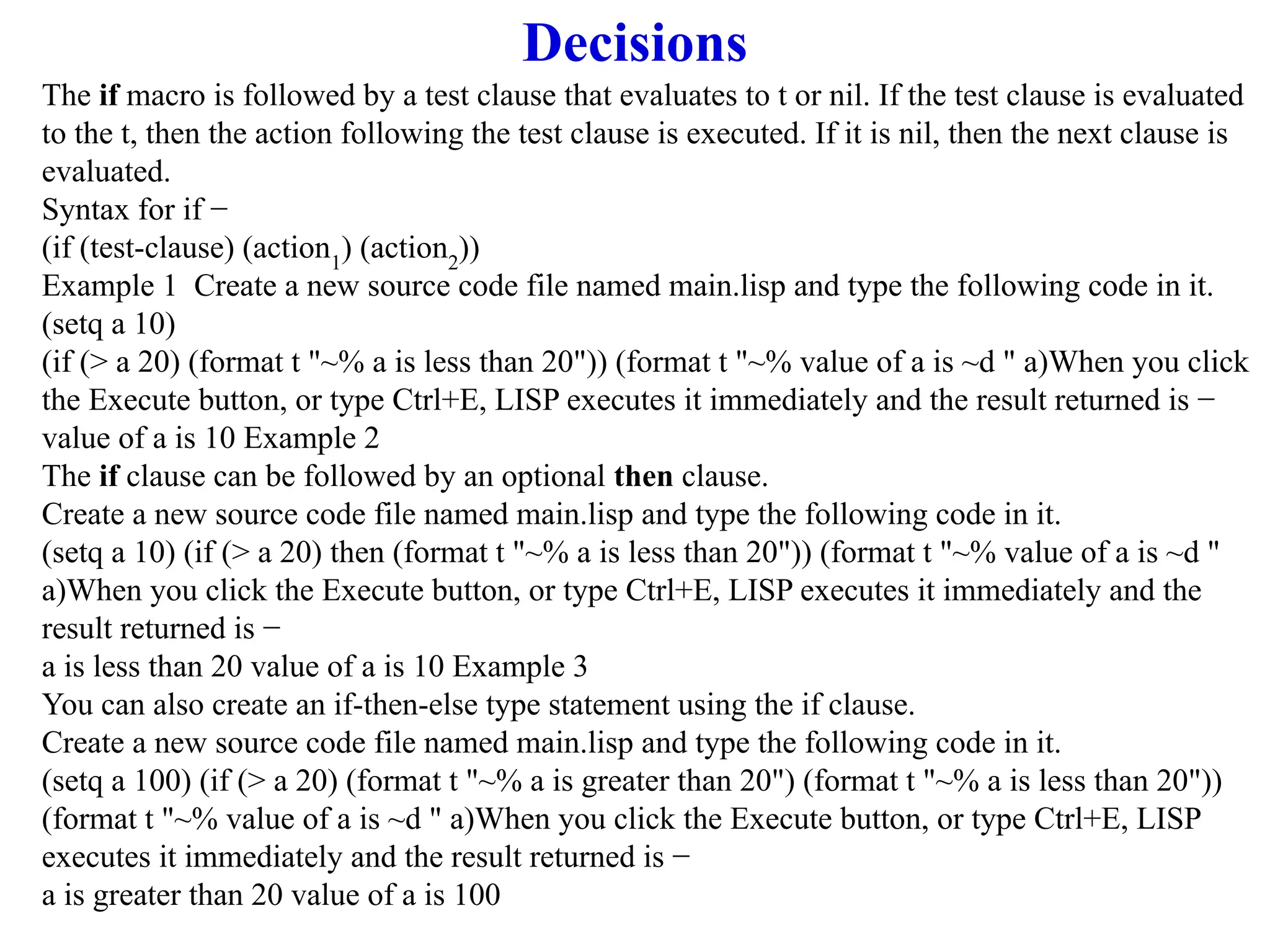 Decisions
The if macro is followed by a test clause that evaluates to t or nil. If the test clause is evaluated
to the t, then the action following the test clause is executed. If it is nil, then the next clause is
evaluated.
Syntax for if −
(if (test-clause) (action1
) (action2
))
Example 1 Create a new source code file named main.lisp and type the following code in it.
(setq a 10)
(if (> a 20) (format t "~% a is less than 20")) (format t "~% value of a is ~d " a)When you click
the Execute button, or type Ctrl+E, LISP executes it immediately and the result returned is −
value of a is 10 Example 2
The if clause can be followed by an optional then clause.
Create a new source code file named main.lisp and type the following code in it.
(setq a 10) (if (> a 20) then (format t "~% a is less than 20")) (format t "~% value of a is ~d "
a)When you click the Execute button, or type Ctrl+E, LISP executes it immediately and the
result returned is −
a is less than 20 value of a is 10 Example 3
You can also create an if-then-else type statement using the if clause.
Create a new source code file named main.lisp and type the following code in it.
(setq a 100) (if (> a 20) (format t "~% a is greater than 20") (format t "~% a is less than 20"))
(format t "~% value of a is ~d " a)When you click the Execute button, or type Ctrl+E, LISP
executes it immediately and the result returned is −
a is greater than 20 value of a is 100
 