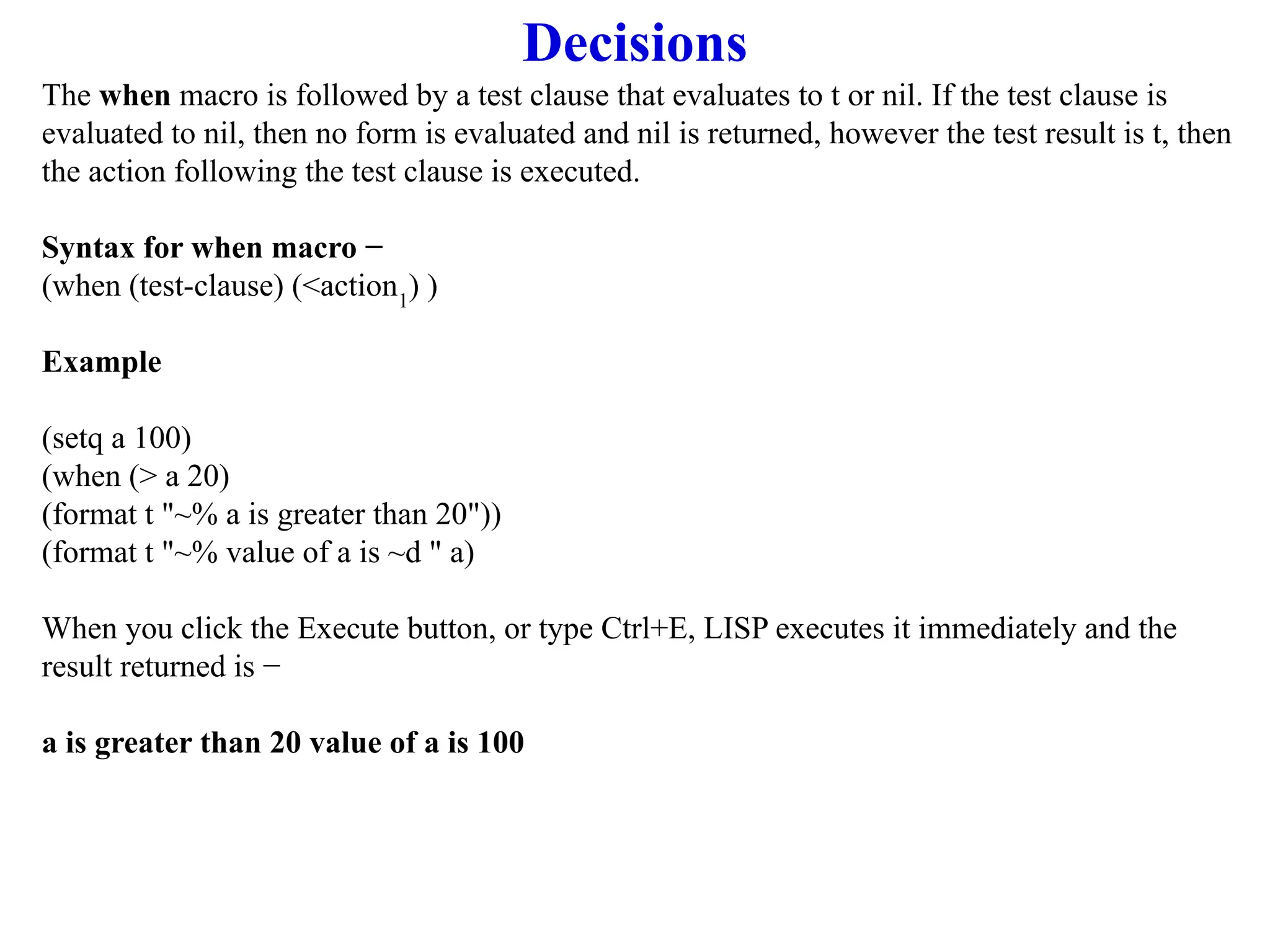 Decisions
The when macro is followed by a test clause that evaluates to t or nil. If the test clause is
evaluated to nil, then no form is evaluated and nil is returned, however the test result is t, then
the action following the test clause is executed.
Syntax for when macro −
(when (test-clause) (<action1
) )
Example
(setq a 100)
(when (> a 20)
(format t "~% a is greater than 20"))
(format t "~% value of a is ~d " a)
When you click the Execute button, or type Ctrl+E, LISP executes it immediately and the
result returned is −
a is greater than 20 value of a is 100
 