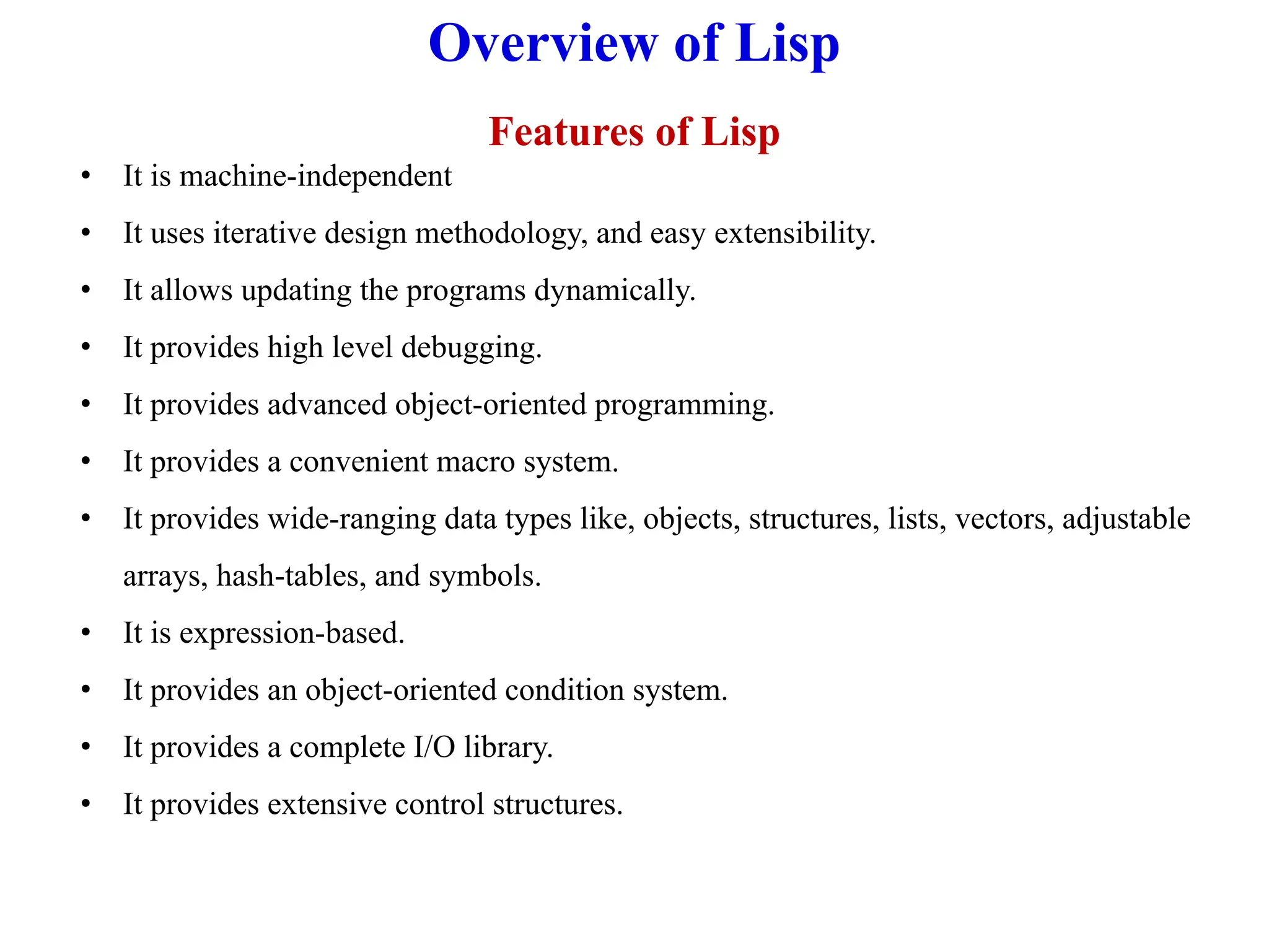 Overview of Lisp
Features of Lisp
• It is machine-independent
• It uses iterative design methodology, and easy extensibility.
• It allows updating the programs dynamically.
• It provides high level debugging.
• It provides advanced object-oriented programming.
• It provides a convenient macro system.
• It provides wide-ranging data types like, objects, structures, lists, vectors, adjustable
arrays, hash-tables, and symbols.
• It is expression-based.
• It provides an object-oriented condition system.
• It provides a complete I/O library.
• It provides extensive control structures.
 