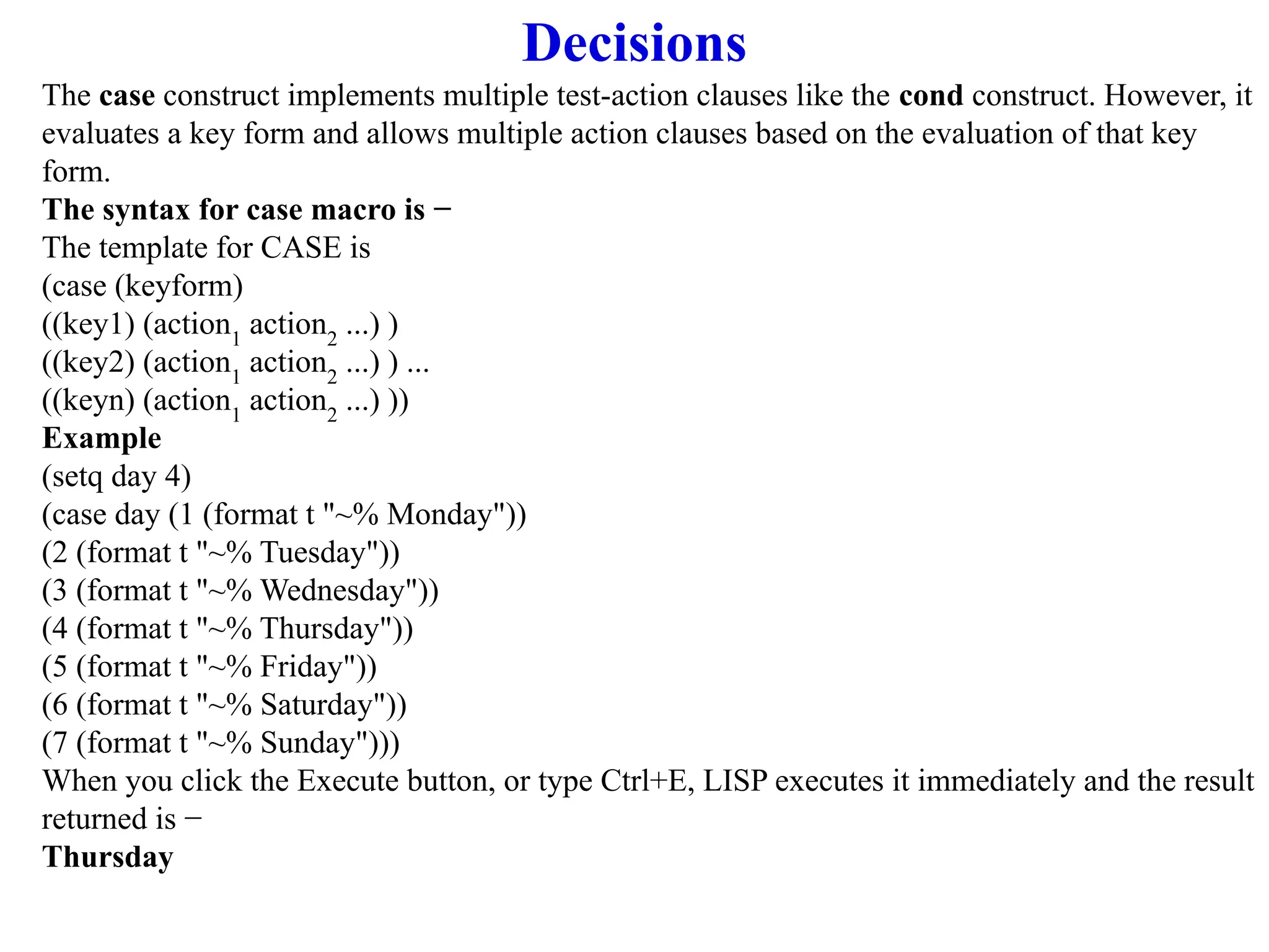 Decisions
The case construct implements multiple test-action clauses like the cond construct. However, it
evaluates a key form and allows multiple action clauses based on the evaluation of that key
form.
The syntax for case macro is −
The template for CASE is
(case (keyform)
((key1) (action1
action2
...) )
((key2) (action1
action2
...) ) ...
((keyn) (action1
action2
...) ))
Example
(setq day 4)
(case day (1 (format t "~% Monday"))
(2 (format t "~% Tuesday"))
(3 (format t "~% Wednesday"))
(4 (format t "~% Thursday"))
(5 (format t "~% Friday"))
(6 (format t "~% Saturday"))
(7 (format t "~% Sunday")))
When you click the Execute button, or type Ctrl+E, LISP executes it immediately and the result
returned is −
Thursday
 