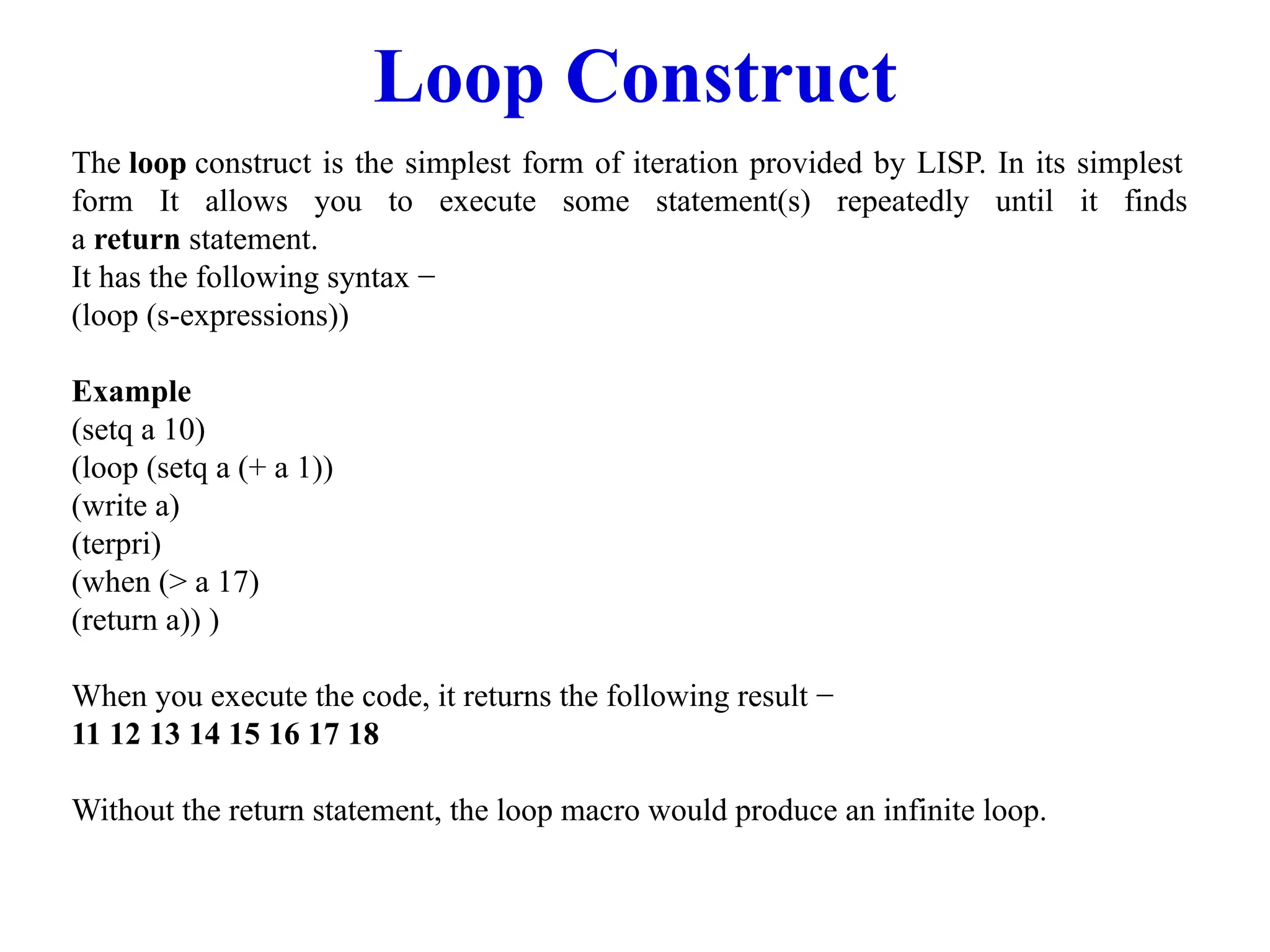 Loop Construct
The loop construct is the simplest form of iteration provided by LISP. In its simplest
form It allows you to execute some statement(s) repeatedly until it finds
a return statement.
It has the following syntax −
(loop (s-expressions))
Example
(setq a 10)
(loop (setq a (+ a 1))
(write a)
(terpri)
(when (> a 17)
(return a)) )
When you execute the code, it returns the following result −
11 12 13 14 15 16 17 18
Without the return statement, the loop macro would produce an infinite loop.
 