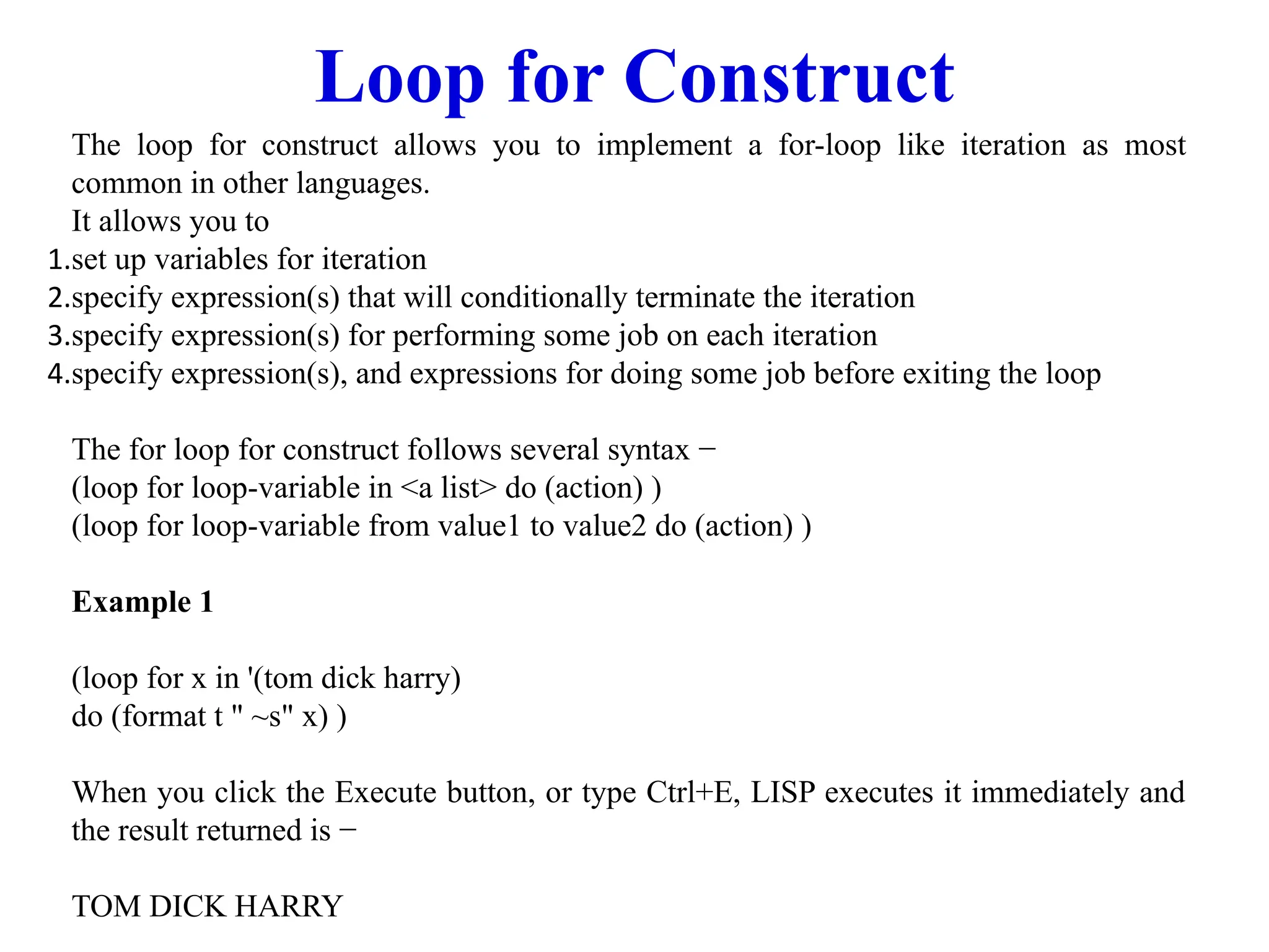 Loop for Construct
The loop for construct allows you to implement a for-loop like iteration as most
common in other languages.
It allows you to
1.set up variables for iteration
2.specify expression(s) that will conditionally terminate the iteration
3.specify expression(s) for performing some job on each iteration
4.specify expression(s), and expressions for doing some job before exiting the loop
The for loop for construct follows several syntax −
(loop for loop-variable in <a list> do (action) )
(loop for loop-variable from value1 to value2 do (action) )
Example 1
(loop for x in '(tom dick harry)
do (format t " ~s" x) )
When you click the Execute button, or type Ctrl+E, LISP executes it immediately and
the result returned is −
TOM DICK HARRY
 