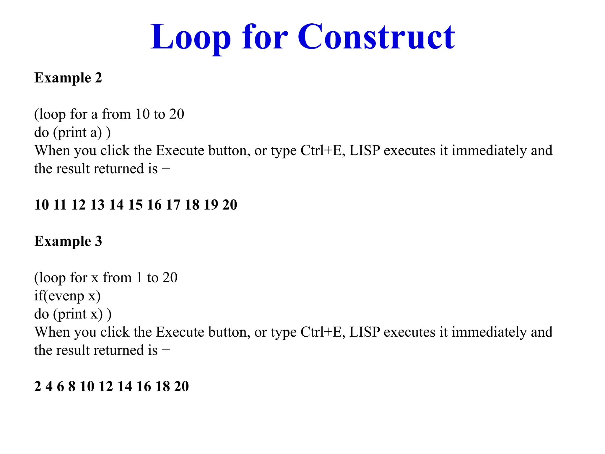 Loop for Construct
Example 2
(loop for a from 10 to 20
do (print a) )
When you click the Execute button, or type Ctrl+E, LISP executes it immediately and
the result returned is −
10 11 12 13 14 15 16 17 18 19 20
Example 3
(loop for x from 1 to 20
if(evenp x)
do (print x) )
When you click the Execute button, or type Ctrl+E, LISP executes it immediately and
the result returned is −
2 4 6 8 10 12 14 16 18 20
 