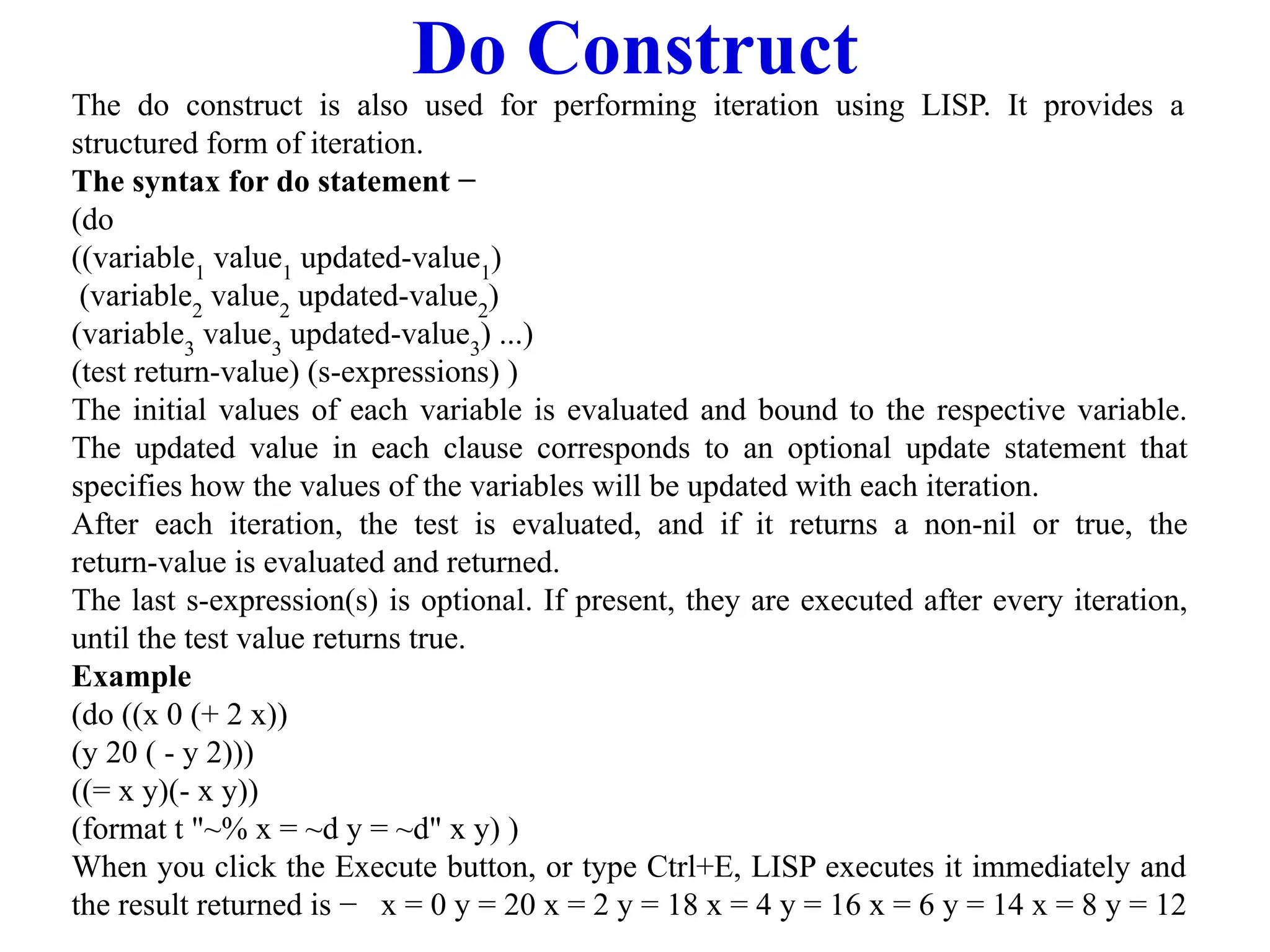 Do Construct
The do construct is also used for performing iteration using LISP. It provides a
structured form of iteration.
The syntax for do statement −
(do
((variable1
value1
updated-value1
)
(variable2
value2
updated-value2
)
(variable3
value3
updated-value3
) ...)
(test return-value) (s-expressions) )
The initial values of each variable is evaluated and bound to the respective variable.
The updated value in each clause corresponds to an optional update statement that
specifies how the values of the variables will be updated with each iteration.
After each iteration, the test is evaluated, and if it returns a non-nil or true, the
return-value is evaluated and returned.
The last s-expression(s) is optional. If present, they are executed after every iteration,
until the test value returns true.
Example
(do ((x 0 (+ 2 x))
(y 20 ( - y 2)))
((= x y)(- x y))
(format t "~% x = ~d y = ~d" x y) )
When you click the Execute button, or type Ctrl+E, LISP executes it immediately and
the result returned is − x = 0 y = 20 x = 2 y = 18 x = 4 y = 16 x = 6 y = 14 x = 8 y = 12
 