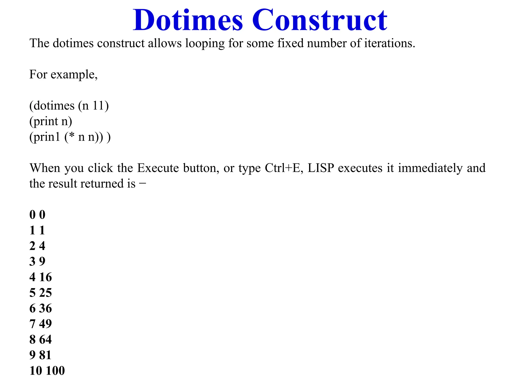 Dotimes Construct
The dotimes construct allows looping for some fixed number of iterations.
For example,
(dotimes (n 11)
(print n)
(prin1 (* n n)) )
When you click the Execute button, or type Ctrl+E, LISP executes it immediately and
the result returned is −
0 0
1 1
2 4
3 9
4 16
5 25
6 36
7 49
8 64
9 81
10 100
 