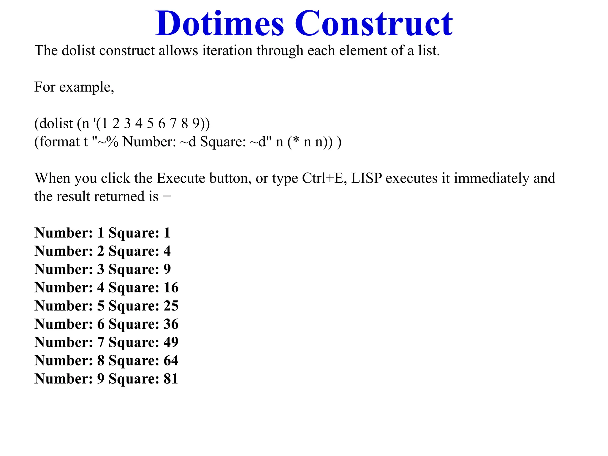 Dotimes Construct
The dolist construct allows iteration through each element of a list.
For example,
(dolist (n '(1 2 3 4 5 6 7 8 9))
(format t "~% Number: ~d Square: ~d" n (* n n)) )
When you click the Execute button, or type Ctrl+E, LISP executes it immediately and
the result returned is −
Number: 1 Square: 1
Number: 2 Square: 4
Number: 3 Square: 9
Number: 4 Square: 16
Number: 5 Square: 25
Number: 6 Square: 36
Number: 7 Square: 49
Number: 8 Square: 64
Number: 9 Square: 81
 
