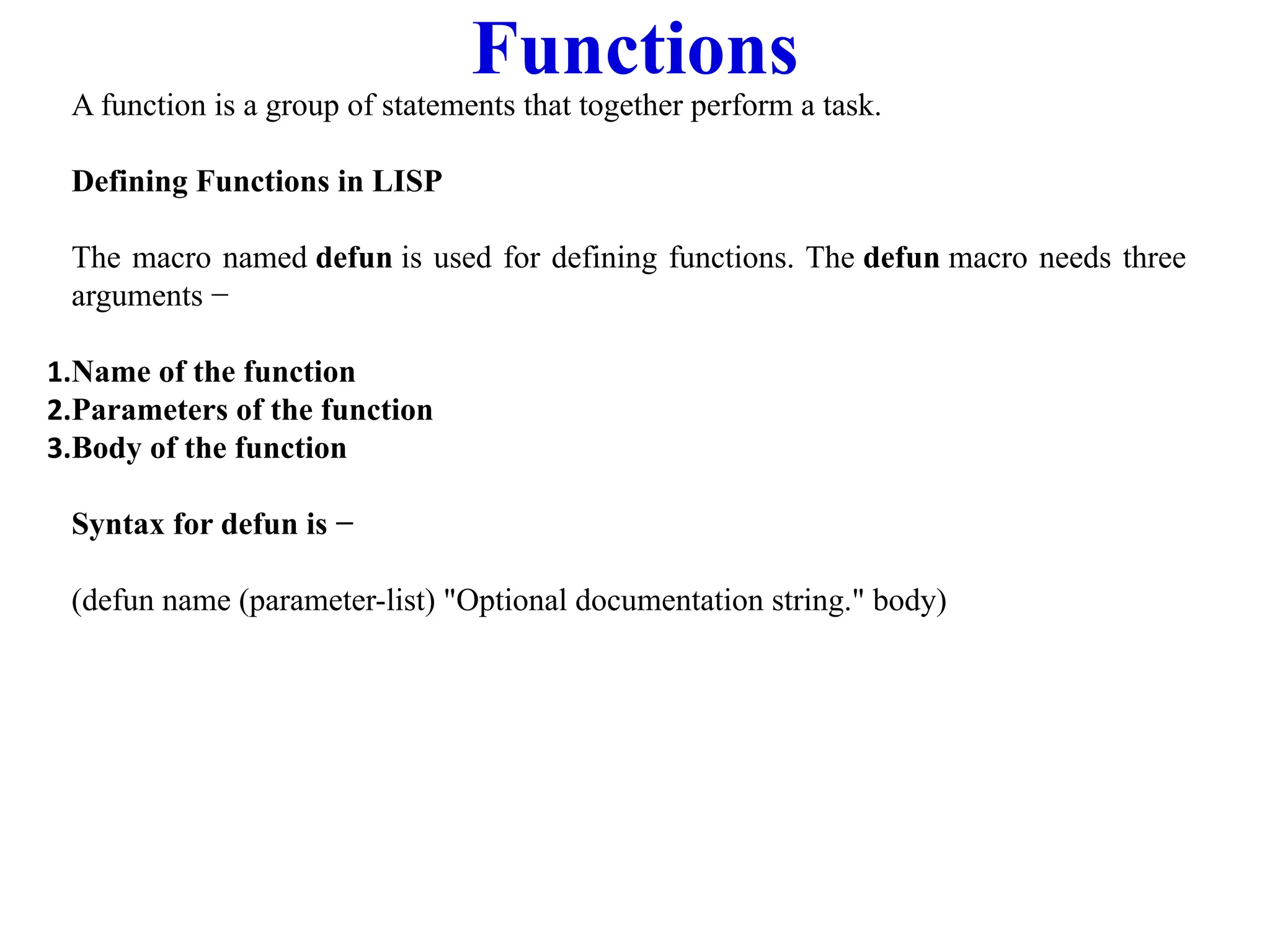 Functions
A function is a group of statements that together perform a task.
Defining Functions in LISP
The macro named defun is used for defining functions. The defun macro needs three
arguments −
1.Name of the function
2.Parameters of the function
3.Body of the function
Syntax for defun is −
(defun name (parameter-list) "Optional documentation string." body)
 