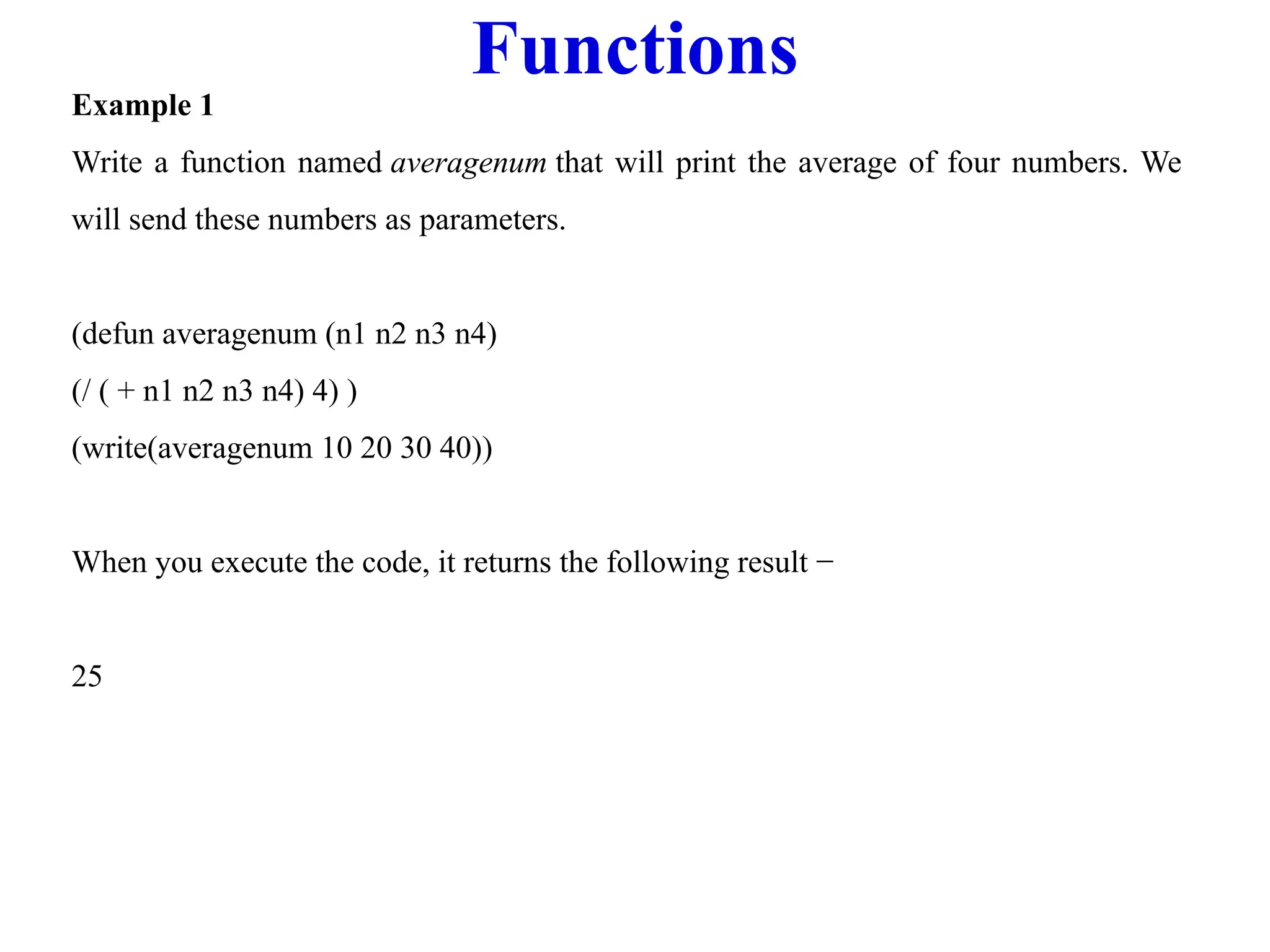 Functions
Example 1
Write a function named averagenum that will print the average of four numbers. We
will send these numbers as parameters.
(defun averagenum (n1 n2 n3 n4)
(/ ( + n1 n2 n3 n4) 4) )
(write(averagenum 10 20 30 40))
When you execute the code, it returns the following result −
25
 
