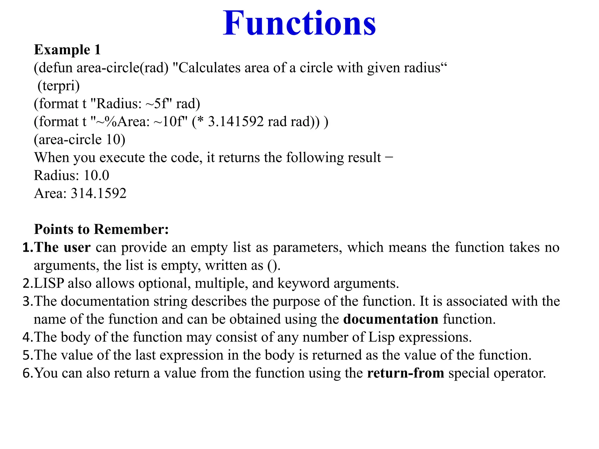 Functions
Example 1
(defun area-circle(rad) "Calculates area of a circle with given radius“
(terpri)
(format t "Radius: ~5f" rad)
(format t "~%Area: ~10f" (* 3.141592 rad rad)) )
(area-circle 10)
When you execute the code, it returns the following result −
Radius: 10.0
Area: 314.1592
Points to Remember:
1.The user can provide an empty list as parameters, which means the function takes no
arguments, the list is empty, written as ().
2.LISP also allows optional, multiple, and keyword arguments.
3.The documentation string describes the purpose of the function. It is associated with the
name of the function and can be obtained using the documentation function.
4.The body of the function may consist of any number of Lisp expressions.
5.The value of the last expression in the body is returned as the value of the function.
6.You can also return a value from the function using the return-from special operator.
 