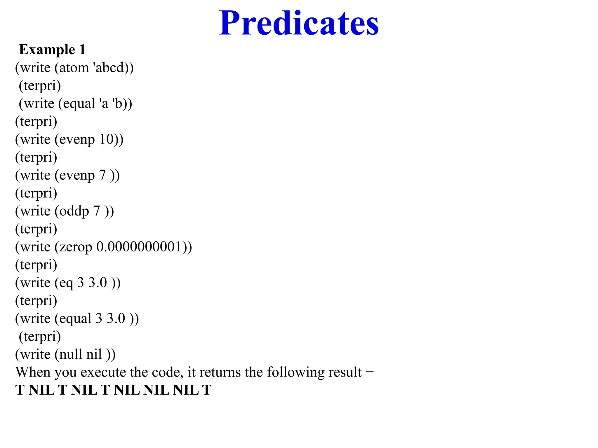Predicates
Example 1
(write (atom 'abcd))
(terpri)
(write (equal 'a 'b))
(terpri)
(write (evenp 10))
(terpri)
(write (evenp 7 ))
(terpri)
(write (oddp 7 ))
(terpri)
(write (zerop 0.0000000001))
(terpri)
(write (eq 3 3.0 ))
(terpri)
(write (equal 3 3.0 ))
(terpri)
(write (null nil ))
When you execute the code, it returns the following result −
T NIL T NIL T NIL NIL NIL T
 