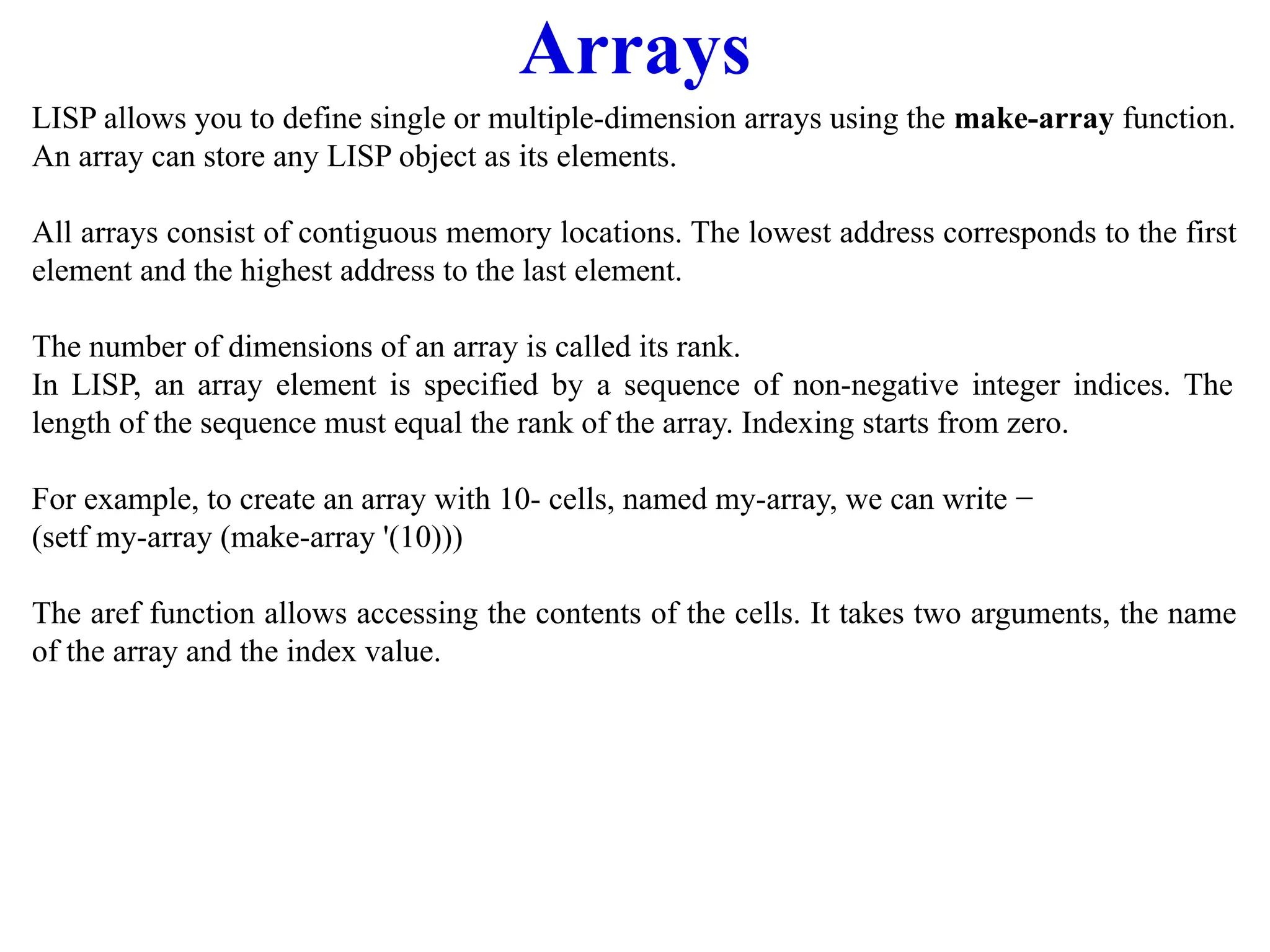 Arrays
LISP allows you to define single or multiple-dimension arrays using the make-array function.
An array can store any LISP object as its elements.
All arrays consist of contiguous memory locations. The lowest address corresponds to the first
element and the highest address to the last element.
The number of dimensions of an array is called its rank.
In LISP, an array element is specified by a sequence of non-negative integer indices. The
length of the sequence must equal the rank of the array. Indexing starts from zero.
For example, to create an array with 10- cells, named my-array, we can write −
(setf my-array (make-array '(10)))
The aref function allows accessing the contents of the cells. It takes two arguments, the name
of the array and the index value.
 