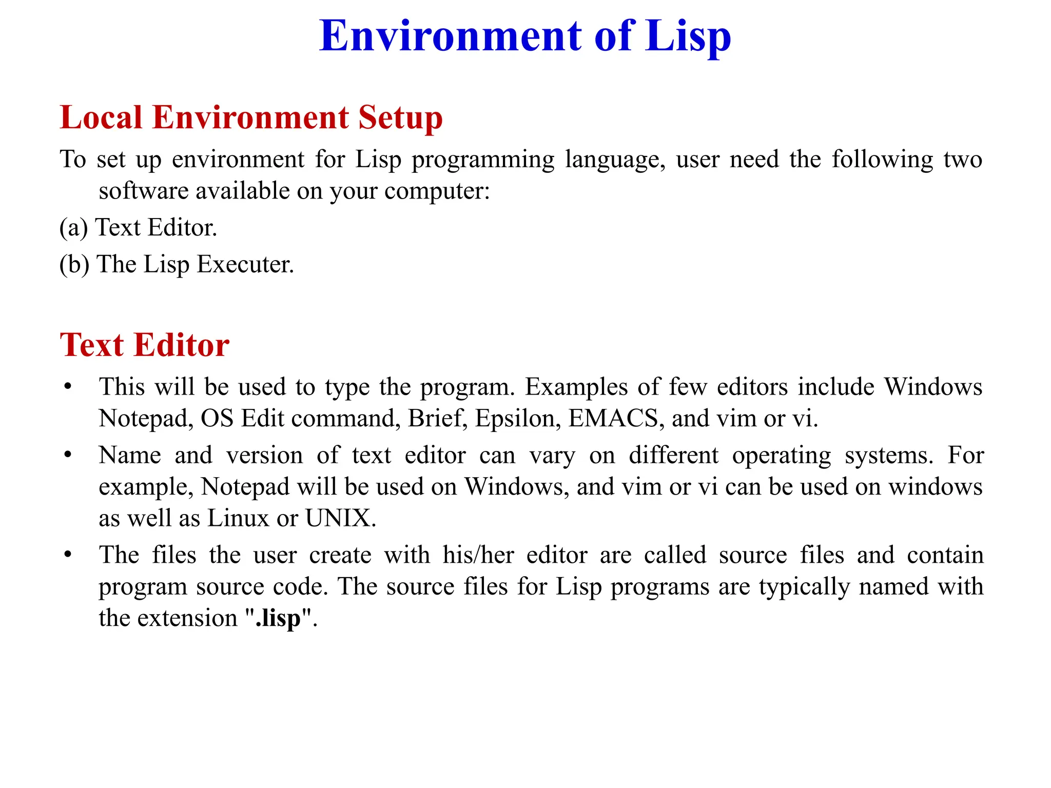 Environment of Lisp
Local Environment Setup
To set up environment for Lisp programming language, user need the following two
software available on your computer:
(a) Text Editor.
(b) The Lisp Executer.
Text Editor
• This will be used to type the program. Examples of few editors include Windows
Notepad, OS Edit command, Brief, Epsilon, EMACS, and vim or vi.
• Name and version of text editor can vary on different operating systems. For
example, Notepad will be used on Windows, and vim or vi can be used on windows
as well as Linux or UNIX.
• The files the user create with his/her editor are called source files and contain
program source code. The source files for Lisp programs are typically named with
the extension ".lisp".
 