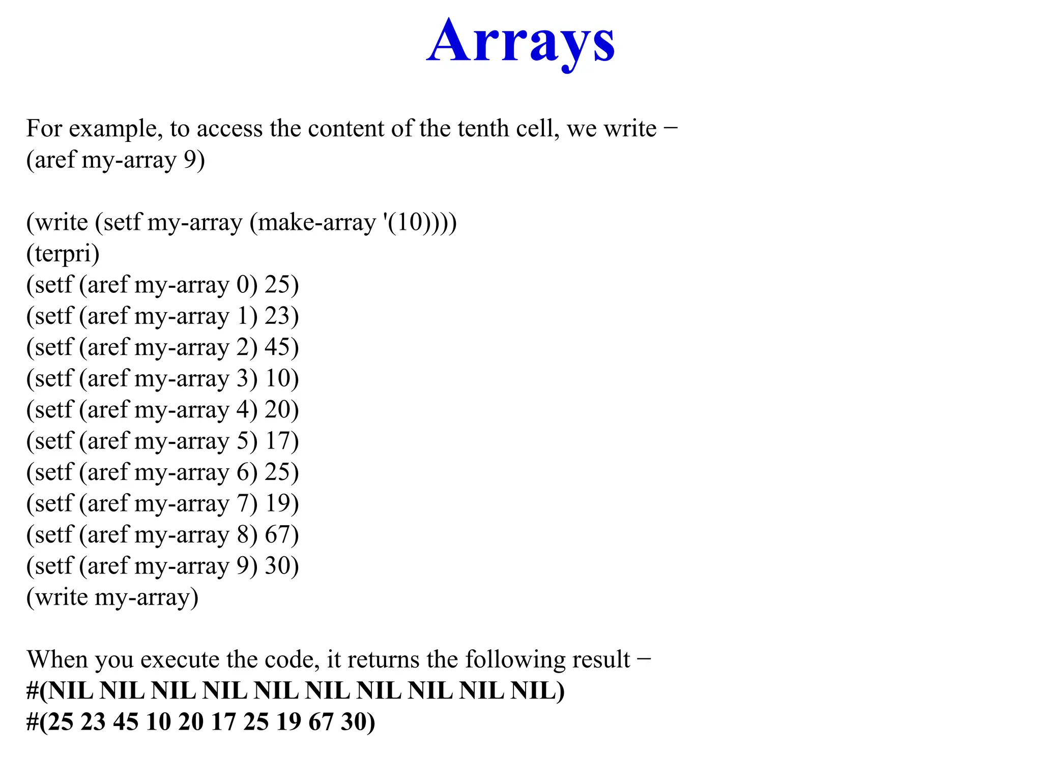 Arrays
For example, to access the content of the tenth cell, we write −
(aref my-array 9)
(write (setf my-array (make-array '(10))))
(terpri)
(setf (aref my-array 0) 25)
(setf (aref my-array 1) 23)
(setf (aref my-array 2) 45)
(setf (aref my-array 3) 10)
(setf (aref my-array 4) 20)
(setf (aref my-array 5) 17)
(setf (aref my-array 6) 25)
(setf (aref my-array 7) 19)
(setf (aref my-array 8) 67)
(setf (aref my-array 9) 30)
(write my-array)
When you execute the code, it returns the following result −
#(NIL NIL NIL NIL NIL NIL NIL NIL NIL NIL)
#(25 23 45 10 20 17 25 19 67 30)
 