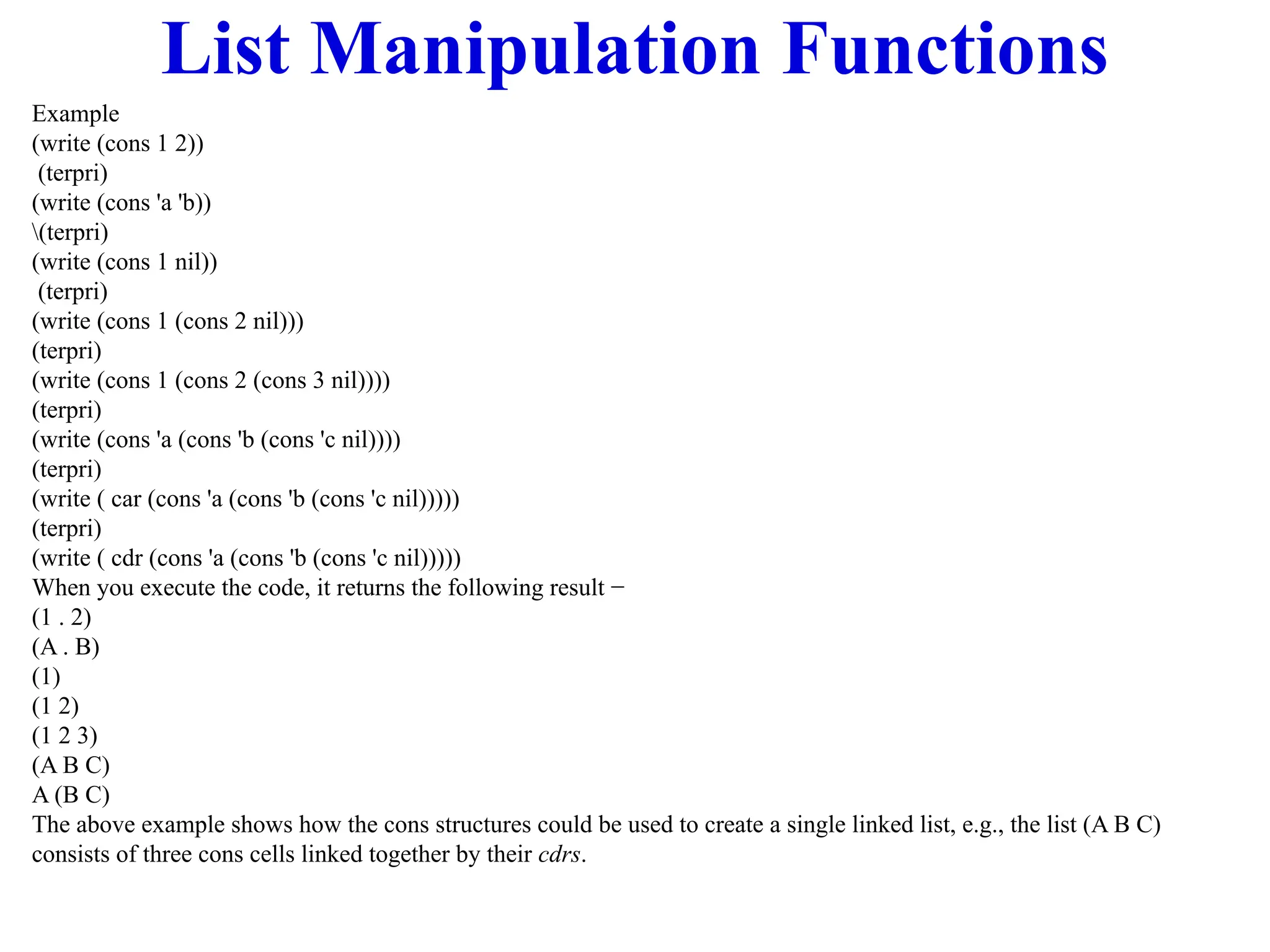 List Manipulation Functions
Example
(write (cons 1 2))
(terpri)
(write (cons 'a 'b))
(terpri)
(write (cons 1 nil))
(terpri)
(write (cons 1 (cons 2 nil)))
(terpri)
(write (cons 1 (cons 2 (cons 3 nil))))
(terpri)
(write (cons 'a (cons 'b (cons 'c nil))))
(terpri)
(write ( car (cons 'a (cons 'b (cons 'c nil)))))
(terpri)
(write ( cdr (cons 'a (cons 'b (cons 'c nil)))))
When you execute the code, it returns the following result −
(1 . 2)
(A . B)
(1)
(1 2)
(1 2 3)
(A B C)
A (B C)
The above example shows how the cons structures could be used to create a single linked list, e.g., the list (A B C)
consists of three cons cells linked together by their cdrs.
 