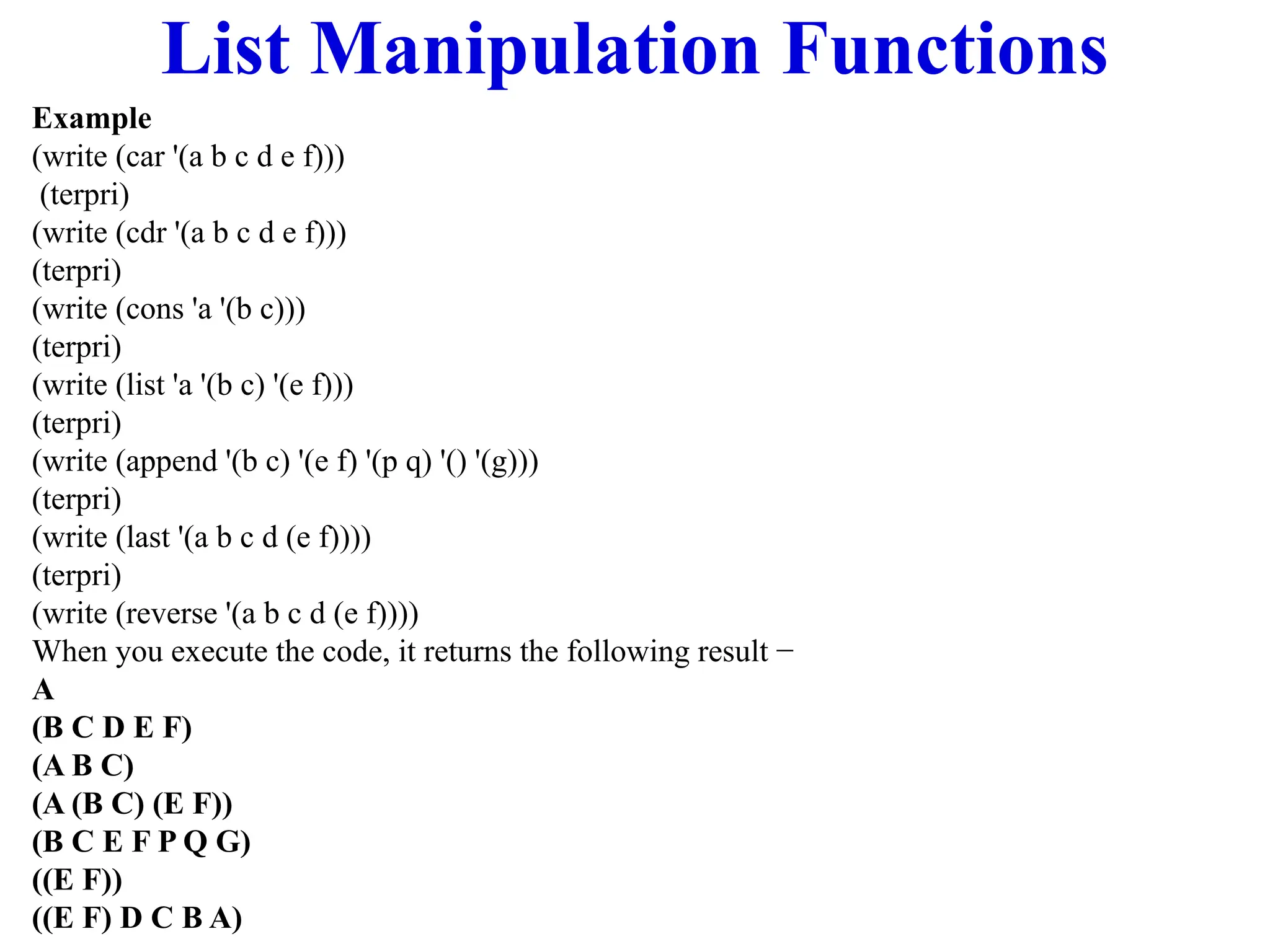 List Manipulation Functions
Example
(write (car '(a b c d e f)))
(terpri)
(write (cdr '(a b c d e f)))
(terpri)
(write (cons 'a '(b c)))
(terpri)
(write (list 'a '(b c) '(e f)))
(terpri)
(write (append '(b c) '(e f) '(p q) '() '(g)))
(terpri)
(write (last '(a b c d (e f))))
(terpri)
(write (reverse '(a b c d (e f))))
When you execute the code, it returns the following result −
A
(B C D E F)
(A B C)
(A (B C) (E F))
(B C E F P Q G)
((E F))
((E F) D C B A)
 