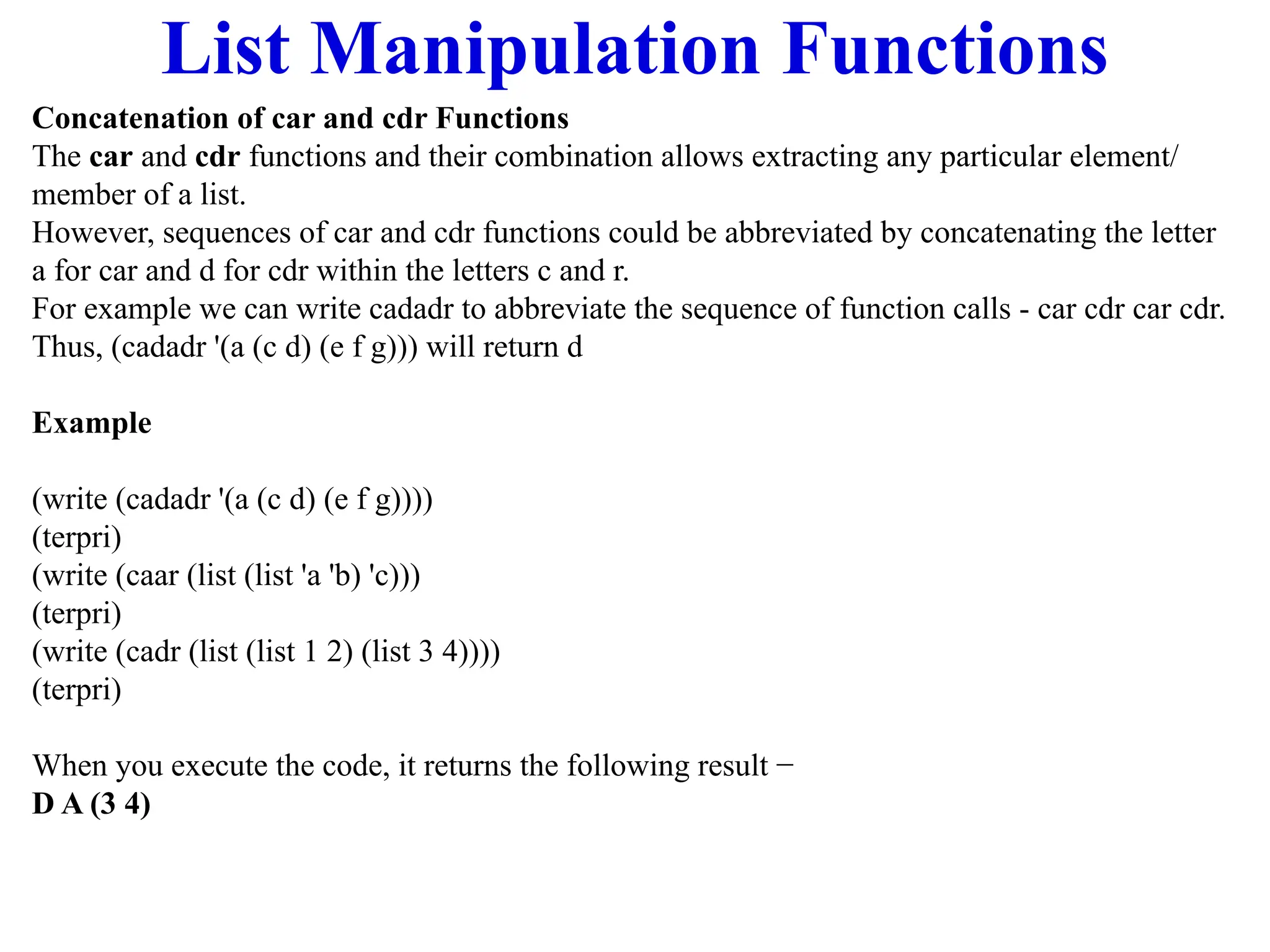 List Manipulation Functions
Concatenation of car and cdr Functions
The car and cdr functions and their combination allows extracting any particular element/
member of a list.
However, sequences of car and cdr functions could be abbreviated by concatenating the letter
a for car and d for cdr within the letters c and r.
For example we can write cadadr to abbreviate the sequence of function calls - car cdr car cdr.
Thus, (cadadr '(a (c d) (e f g))) will return d
Example
(write (cadadr '(a (c d) (e f g))))
(terpri)
(write (caar (list (list 'a 'b) 'c)))
(terpri)
(write (cadr (list (list 1 2) (list 3 4))))
(terpri)
When you execute the code, it returns the following result −
D A (3 4)
 