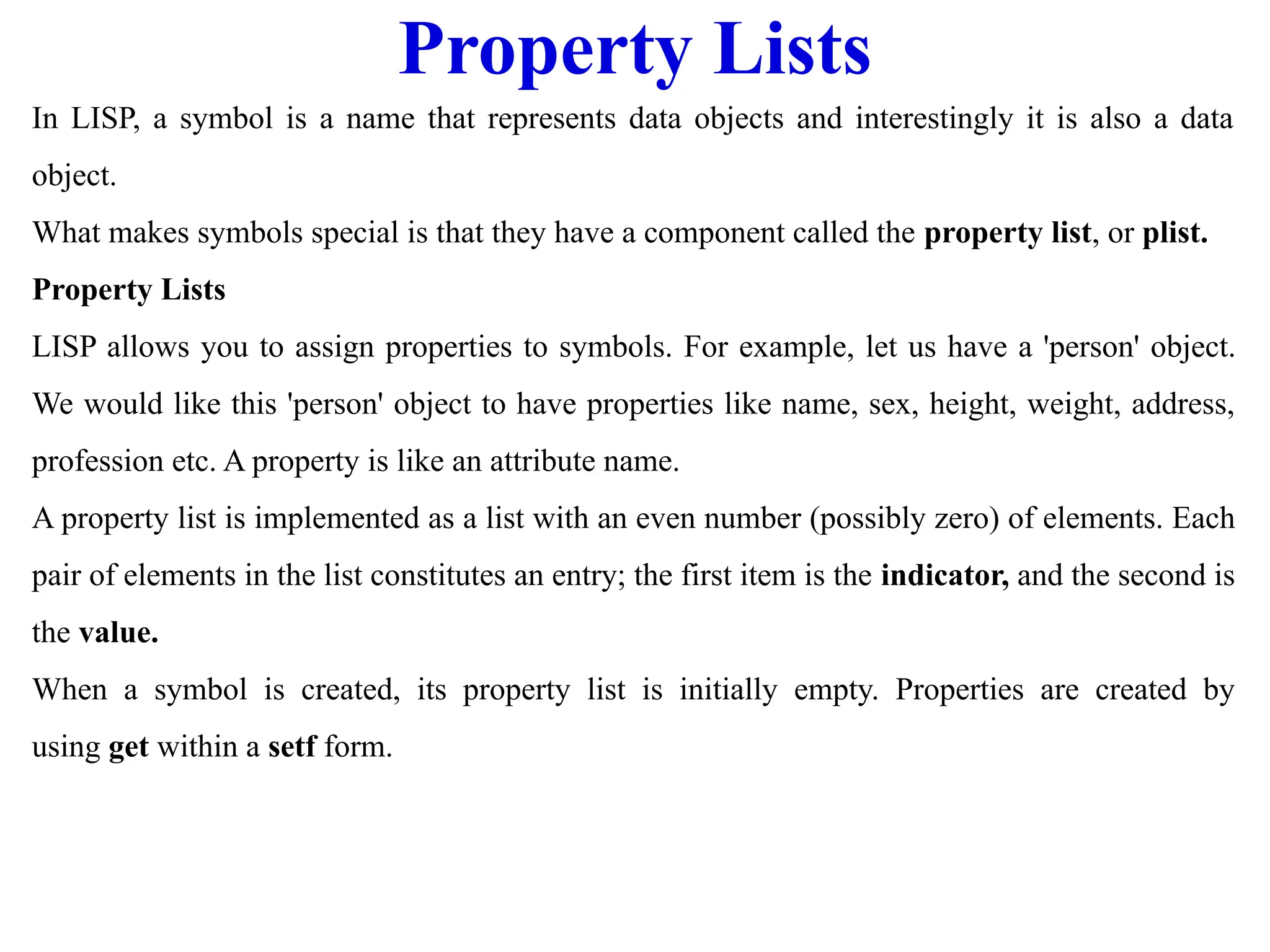 Property Lists
In LISP, a symbol is a name that represents data objects and interestingly it is also a data
object.
What makes symbols special is that they have a component called the property list, or plist.
Property Lists
LISP allows you to assign properties to symbols. For example, let us have a 'person' object.
We would like this 'person' object to have properties like name, sex, height, weight, address,
profession etc. A property is like an attribute name.
A property list is implemented as a list with an even number (possibly zero) of elements. Each
pair of elements in the list constitutes an entry; the first item is the indicator, and the second is
the value.
When a symbol is created, its property list is initially empty. Properties are created by
using get within a setf form.
 