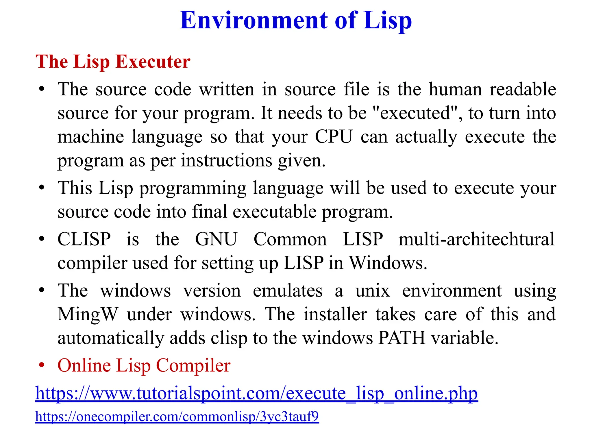 Environment of Lisp
The Lisp Executer
• The source code written in source file is the human readable
source for your program. It needs to be "executed", to turn into
machine language so that your CPU can actually execute the
program as per instructions given.
• This Lisp programming language will be used to execute your
source code into final executable program.
• CLISP is the GNU Common LISP multi-architechtural
compiler used for setting up LISP in Windows.
• The windows version emulates a unix environment using
MingW under windows. The installer takes care of this and
automatically adds clisp to the windows PATH variable.
• Online Lisp Compiler
https://www.tutorialspoint.com/execute_lisp_online.php
https://onecompiler.com/commonlisp/3yc3tauf9
 