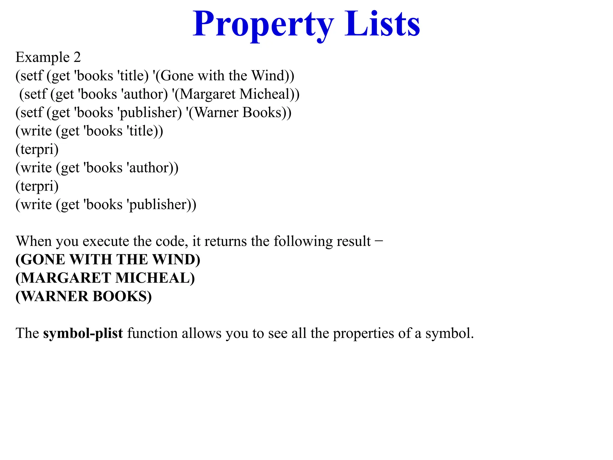 Property Lists
Example 2
(setf (get 'books 'title) '(Gone with the Wind))
(setf (get 'books 'author) '(Margaret Micheal))
(setf (get 'books 'publisher) '(Warner Books))
(write (get 'books 'title))
(terpri)
(write (get 'books 'author))
(terpri)
(write (get 'books 'publisher))
When you execute the code, it returns the following result −
(GONE WITH THE WIND)
(MARGARET MICHEAL)
(WARNER BOOKS)
The symbol-plist function allows you to see all the properties of a symbol.
 