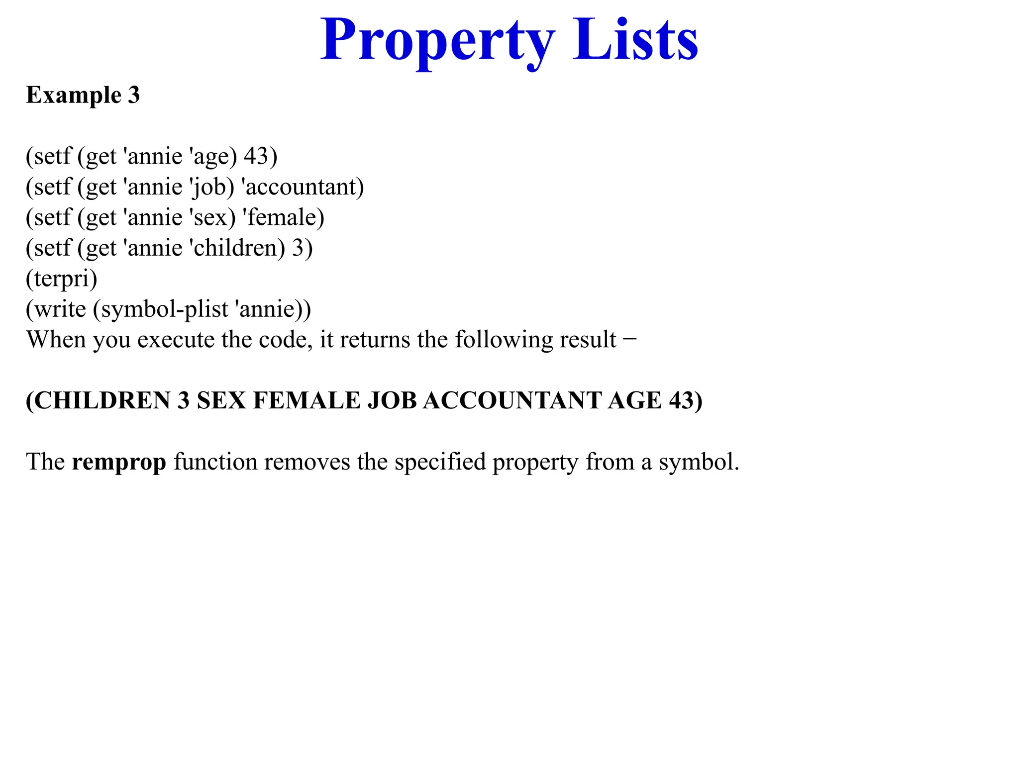 Property Lists
Example 3
(setf (get 'annie 'age) 43)
(setf (get 'annie 'job) 'accountant)
(setf (get 'annie 'sex) 'female)
(setf (get 'annie 'children) 3)
(terpri)
(write (symbol-plist 'annie))
When you execute the code, it returns the following result −
(CHILDREN 3 SEX FEMALE JOB ACCOUNTANT AGE 43)
The remprop function removes the specified property from a symbol.
 