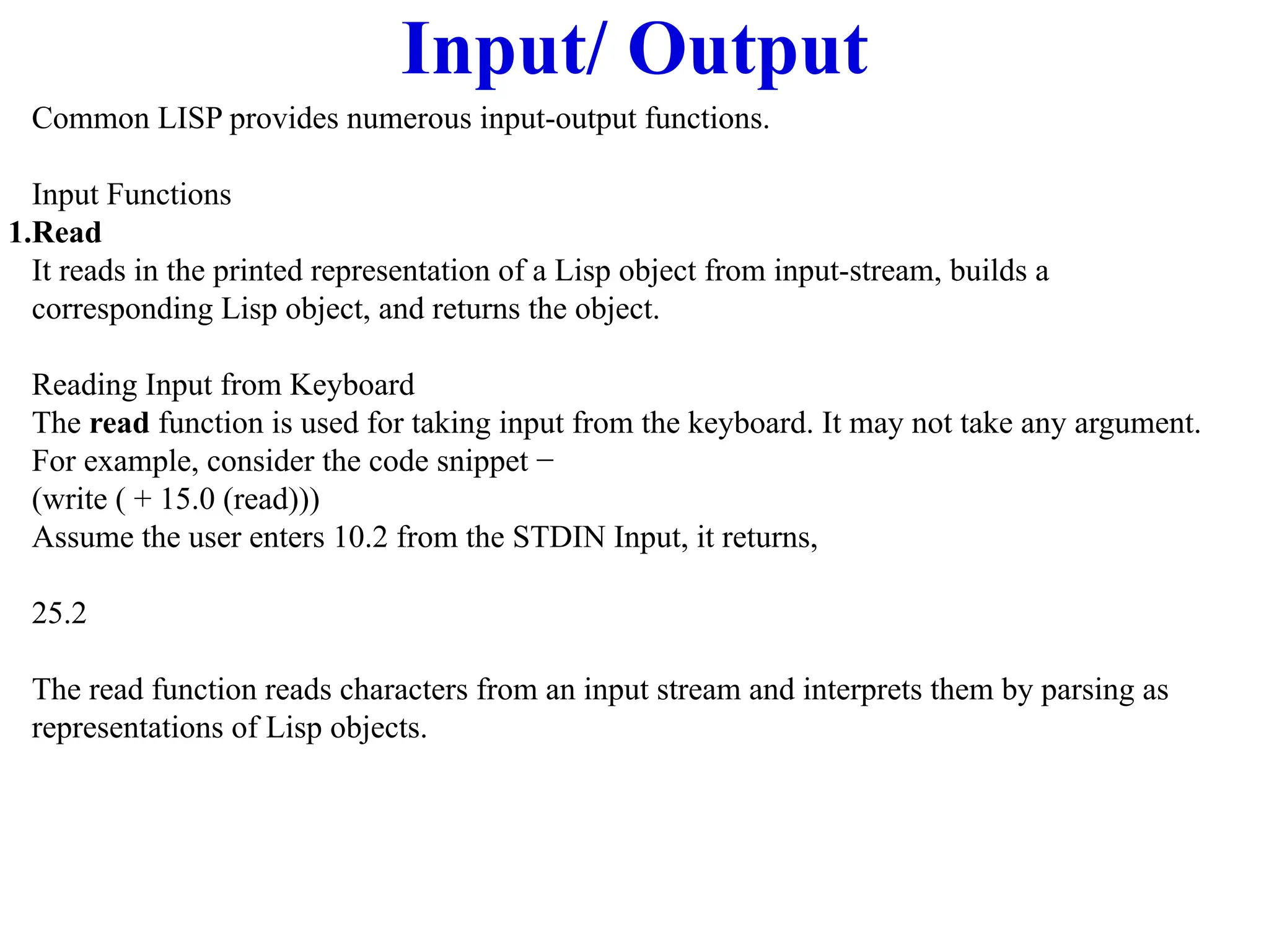 Input/ Output
Common LISP provides numerous input-output functions.
Input Functions
1.Read
It reads in the printed representation of a Lisp object from input-stream, builds a
corresponding Lisp object, and returns the object.
Reading Input from Keyboard
The read function is used for taking input from the keyboard. It may not take any argument.
For example, consider the code snippet −
(write ( + 15.0 (read)))
Assume the user enters 10.2 from the STDIN Input, it returns,
25.2
The read function reads characters from an input stream and interprets them by parsing as
representations of Lisp objects.
 