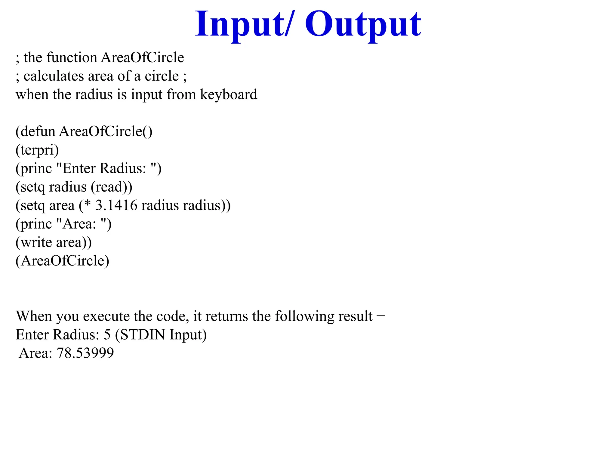 Input/ Output
; the function AreaOfCircle
; calculates area of a circle ;
when the radius is input from keyboard
(defun AreaOfCircle()
(terpri)
(princ "Enter Radius: ")
(setq radius (read))
(setq area (* 3.1416 radius radius))
(princ "Area: ")
(write area))
(AreaOfCircle)
When you execute the code, it returns the following result −
Enter Radius: 5 (STDIN Input)
Area: 78.53999
 