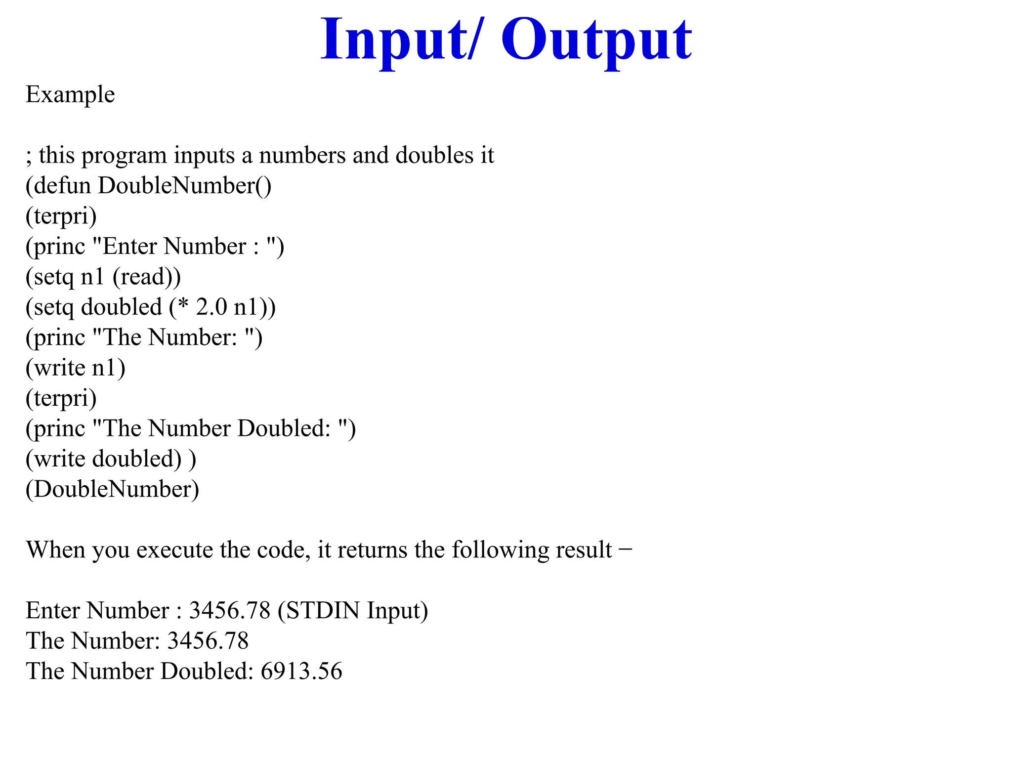 Input/ Output
Example
; this program inputs a numbers and doubles it
(defun DoubleNumber()
(terpri)
(princ "Enter Number : ")
(setq n1 (read))
(setq doubled (* 2.0 n1))
(princ "The Number: ")
(write n1)
(terpri)
(princ "The Number Doubled: ")
(write doubled) )
(DoubleNumber)
When you execute the code, it returns the following result −
Enter Number : 3456.78 (STDIN Input)
The Number: 3456.78
The Number Doubled: 6913.56
 
