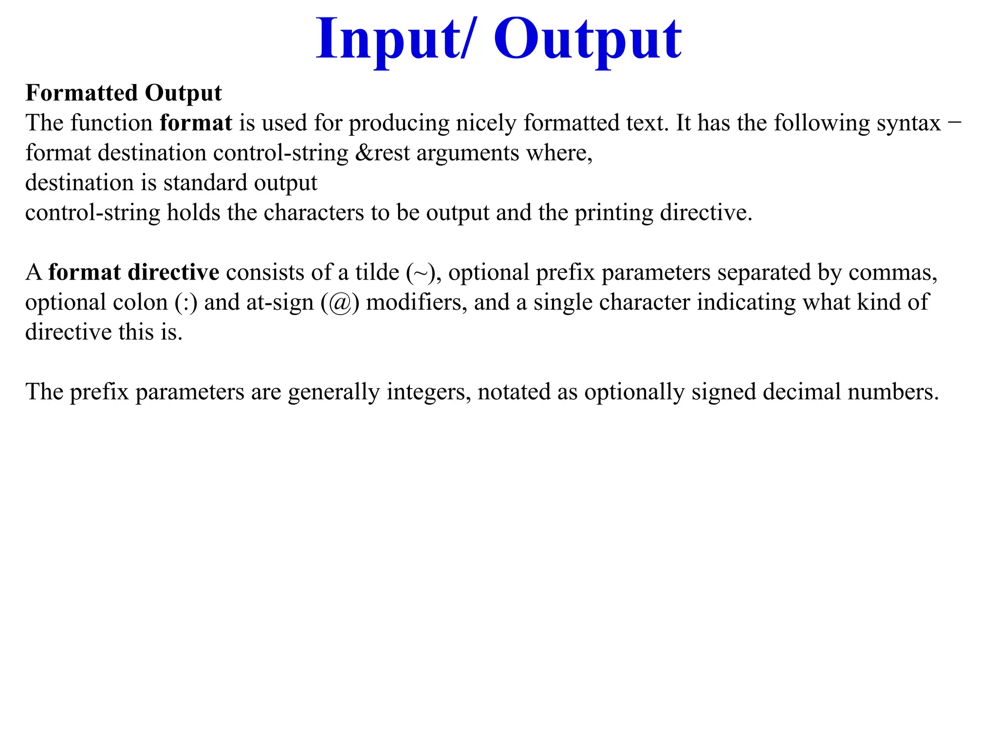 Input/ Output
Formatted Output
The function format is used for producing nicely formatted text. It has the following syntax −
format destination control-string &rest arguments where,
destination is standard output
control-string holds the characters to be output and the printing directive.
A format directive consists of a tilde (~), optional prefix parameters separated by commas,
optional colon (:) and at-sign (@) modifiers, and a single character indicating what kind of
directive this is.
The prefix parameters are generally integers, notated as optionally signed decimal numbers.
 