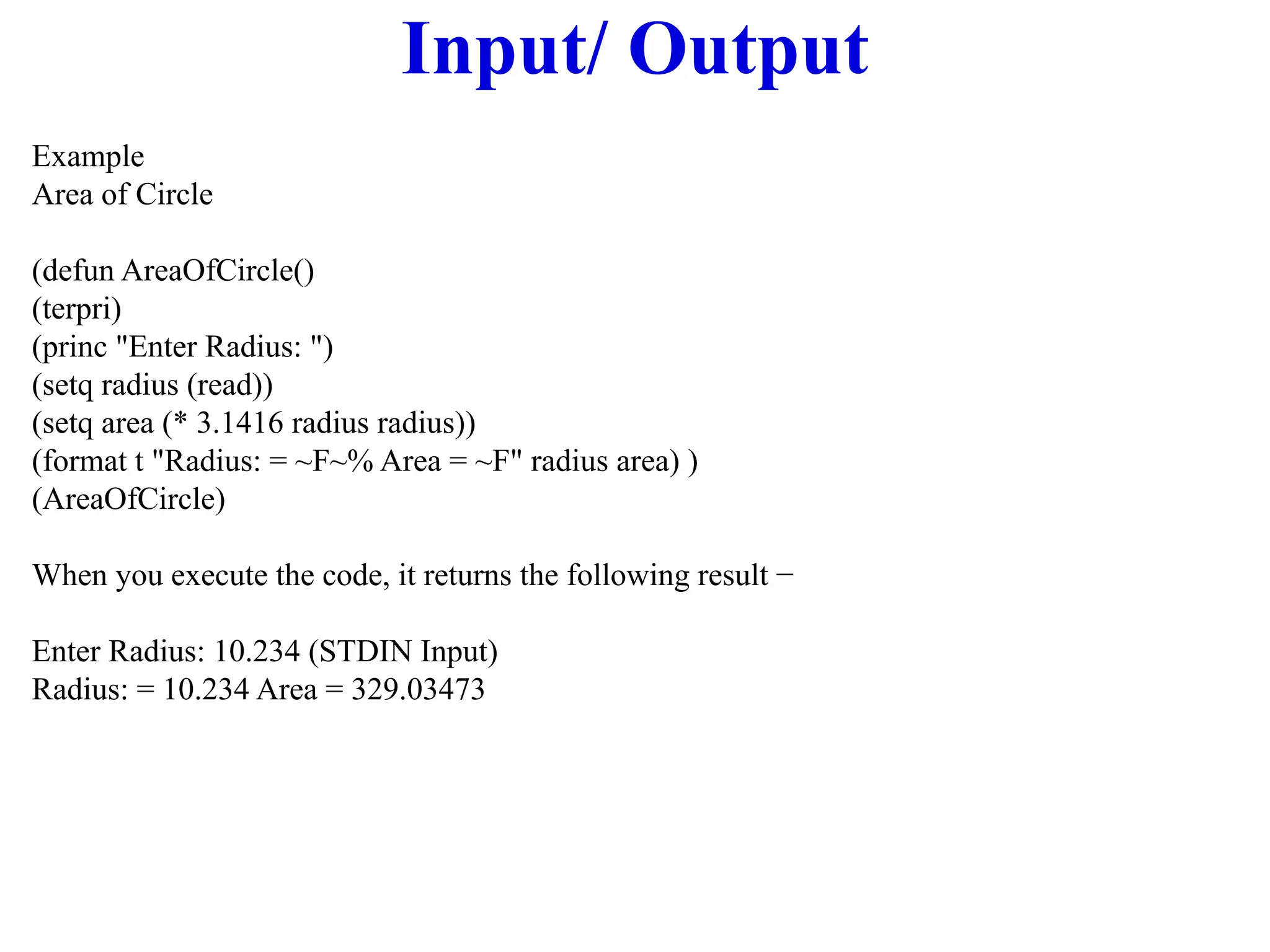 Input/ Output
Example
Area of Circle
(defun AreaOfCircle()
(terpri)
(princ "Enter Radius: ")
(setq radius (read))
(setq area (* 3.1416 radius radius))
(format t "Radius: = ~F~% Area = ~F" radius area) )
(AreaOfCircle)
When you execute the code, it returns the following result −
Enter Radius: 10.234 (STDIN Input)
Radius: = 10.234 Area = 329.03473
 