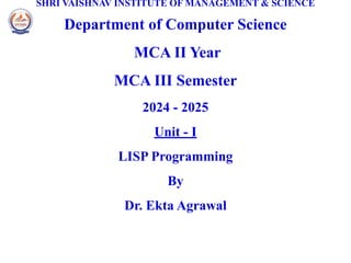 SHRI VAISHNAV INSTITUTE OF MANAGEMENT & SCIENCE
Department of Computer Science
MCA II Year
MCA III Semester
2024 - 2025
Unit - I
LISP Programming
By
Dr. Ekta Agrawal
 