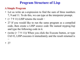 Program Structure of Lisp
A Simple Program
• Let us write an s-expression to find the sum of three numbers
7, 9 and 11. To do this, we can type at the interpreter prompt.
• (+ 7 9 11) LISP returns the result −
• 27 If you would like to run the same program as a compiled
code, then create a LISP source code file named myprog.lisp
and type the following code in it.
• (write (+ 7 9 11)) When you click the Execute button, or type
Ctrl+E, LISP executes it immediately and the result returned is
−
• 27
 