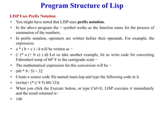 Program Structure of Lisp
LISP Uses Prefix Notation
• You might have noted that LISP uses prefix notation.
• In the above program the + symbol works as the function name for the process of
summation of the numbers.
• In prefix notation, operators are written before their operands. For example, the
expression,
• a * ( b + c ) / d will be written as −
• (/ (* a (+ b c) ) d) Let us take another example, let us write code for converting
Fahrenheit temp of 60o
F to the centigrade scale −
• The mathematical expression for this conversion will be −
• (60 * 9 / 5) + 32
• Create a source code file named main.lisp and type the following code in it.
• (write(+ (* (/ 9 5) 60) 32))
• When you click the Execute button, or type Ctrl+E, LISP executes it immediately
and the result returned is−
• 140
 