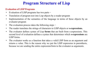 Program Structure of Lisp
Evaluation of LISP Programs
• Evaluation of LISP programs has two parts −
• Translation of program text into Lisp objects by a reader program
• Implementation of the semantics of the language in terms of these objects by an
evaluator program
• The evaluation process takes the following steps −
• The reader translates the strings of characters to LISP objects or s-expressions.
• The evaluator defines syntax of Lisp forms that are built from s-expressions. This
second level of evaluation defines a syntax that determines which s-expressions are
LISP forms.
• The evaluator works as a function that takes a valid LISP form as an argument and
returns a value. This is the reason why we put the LISP expression in parenthesis,
because we are sending the entire expression/form to the evaluator as arguments.
 