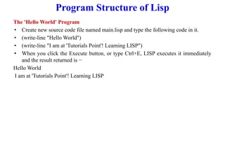 Program Structure of Lisp
The 'Hello World' Program
• Create new source code file named main.lisp and type the following code in it.
• (write-line "Hello World")
• (write-line "I am at 'Tutorials Point'! Learning LISP")
• When you click the Execute button, or type Ctrl+E, LISP executes it immediately
and the result returned is −
Hello World
I am at 'Tutorials Point'! Learning LISP
 