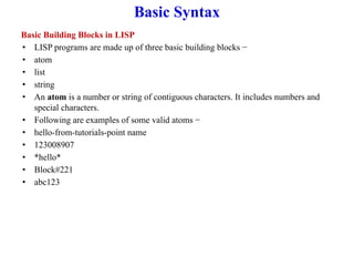 Basic Syntax
Basic Building Blocks in LISP
• LISP programs are made up of three basic building blocks −
• atom
• list
• string
• An atom is a number or string of contiguous characters. It includes numbers and
special characters.
• Following are examples of some valid atoms −
• hello-from-tutorials-point name
• 123008907
• *hello*
• Block#221
• abc123
 