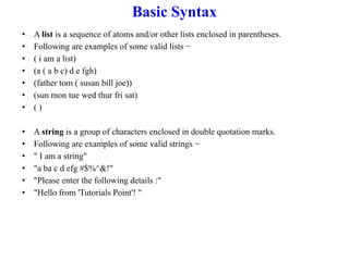 Basic Syntax
• A list is a sequence of atoms and/or other lists enclosed in parentheses.
• Following are examples of some valid lists −
• ( i am a list)
• (a ( a b c) d e fgh)
• (father tom ( susan bill joe))
• (sun mon tue wed thur fri sat)
• ( )
• A string is a group of characters enclosed in double quotation marks.
• Following are examples of some valid strings −
• " I am a string"
• "a ba c d efg #$%^&!"
• "Please enter the following details :"
• "Hello from 'Tutorials Point'! "
 