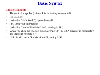 Basic Syntax
Adding Comments
• The semicolon symbol (;) is used for indicating a comment line.
• For Example,
• (write-line "Hello World") ; greet the world
• ; tell them your whereabouts
• (write-line "I am at 'Tutorials Point'! Learning LISP")
• When you click the Execute button, or type Ctrl+E, LISP executes it immediately
and the result returned is −
• Hello World I am at 'Tutorials Point'! Learning LISP
 