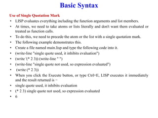 Basic Syntax
Use of Single Quotation Mark
• LISP evaluates everything including the function arguments and list members.
• At times, we need to take atoms or lists literally and don't want them evaluated or
treated as function calls.
• To do this, we need to precede the atom or the list with a single quotation mark.
• The following example demonstrates this.
• Create a file named main.lisp and type the following code into it.
• (write-line "single quote used, it inhibits evaluation")
• (write '(* 2 3)) (write-line " ")
• (write-line "single quote not used, so expression evaluated")
• (write (* 2 3))
• When you click the Execute button, or type Ctrl+E, LISP executes it immediately
and the result returned is −
• single quote used, it inhibits evaluation
• (* 2 3) single quote not used, so expression evaluated
• 6
 