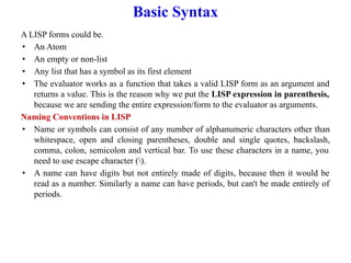 Basic Syntax
A LISP forms could be.
• An Atom
• An empty or non-list
• Any list that has a symbol as its first element
• The evaluator works as a function that takes a valid LISP form as an argument and
returns a value. This is the reason why we put the LISP expression in parenthesis,
because we are sending the entire expression/form to the evaluator as arguments.
Naming Conventions in LISP
• Name or symbols can consist of any number of alphanumeric characters other than
whitespace, open and closing parentheses, double and single quotes, backslash,
comma, colon, semicolon and vertical bar. To use these characters in a name, you
need to use escape character ().
• A name can have digits but not entirely made of digits, because then it would be
read as a number. Similarly a name can have periods, but can't be made entirely of
periods.
 