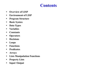 Contents
• Overview of LISP
• Environment of LISP
• Program Structure
• Basic Syntax
• Data Types
• Variables
• Constants
• Operators
• Decisions
• Loops
• Functions
• Predicates
• Arrays
• Lists Manipulation Functions
• Property Lists
• Input/ Output
 