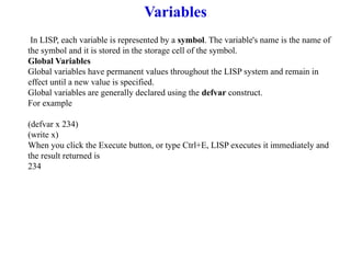 Variables
In LISP, each variable is represented by a symbol. The variable's name is the name of
the symbol and it is stored in the storage cell of the symbol.
Global Variables
Global variables have permanent values throughout the LISP system and remain in
effect until a new value is specified.
Global variables are generally declared using the defvar construct.
For example
(defvar x 234)
(write x)
When you click the Execute button, or type Ctrl+E, LISP executes it immediately and
the result returned is
234
 