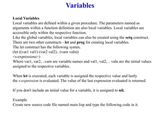 Variables
Local Variables
Local variables are defined within a given procedure. The parameters named as
arguments within a function definition are also local variables. Local variables are
accessible only within the respective function.
Like the global variables, local variables can also be created using the setq construct.
There are two other constructs - let and prog for creating local variables.
The let construct has the following syntax.
(let ((var1 val1) (var2 val2).. (varn valn))
<s-expressions>)
Where var1, var2, ..varn are variable names and val1, val2, .. valn are the initial values
assigned to the respective variables.
When let is executed, each variable is assigned the respective value and lastly
the s-expression is evaluated. The value of the last expression evaluated is returned.
If you don't include an initial value for a variable, it is assigned to nil.
Example
Create new source code file named main.lisp and type the following code in it.
 